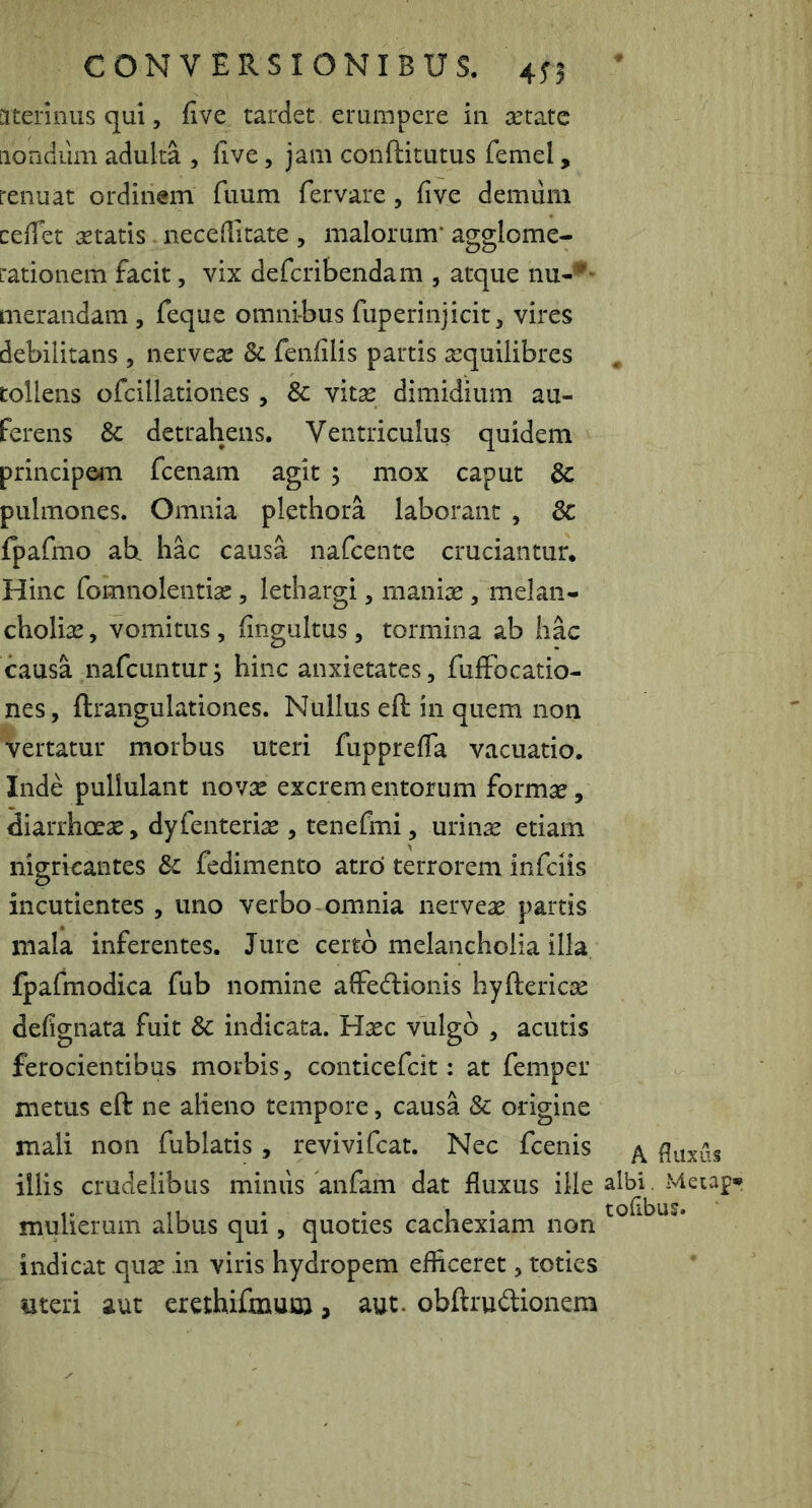 ateriniis qui, five tardet erumpere in aetate iiondiim adulta , five, jam conftitutus femel, renuat ordinem fuum fervare, five demiim cefiet aetatis. necefiitate , malorum* agglome- rationem facit, vix defcribendam , atque nu-*'* merandam , feque omnibus fuperinjicit, vires debilitans , nerveas & fenfilis partis aequilibres ^ tollens ofcillationes , 8c vitae dimidium au- ferens & detrahens. Ventriculus quidem principem fcenam agit 5 mox caput 3c pulmones. Omnia plethora laborant , 3c {pafmo ab. hac causa nafeente cruciantur. Hinc fomnolentiae, lethargi, maniae , melan- choliae , vomitus , fiiigultus, tormina ab hac causa nafcuntur ^ hinc anxietates, fufFocatio- nes, ftrangulationes. Nullus eft in quem non vertatur morbus uteri fupprefla vacuatio. Inde pullulant novx excrementorum formse, diarrhoeae, dyfenteriae, tenefmi, urinse etiam nigricantes fedimento atro terrorem infeiis incutientes , uno verbo omnia nerveae partis mala inferentes. Jure certo melancholia illa fpafmodica fub nomine alFedioiiis hyftericae defignata fuit & indicata. Hxc vulgo , acutis ferocientibus morbis, conticefek : at femper metus eft ne alieno tempore, causa & origine mali non fublatis , revivifeat. Nec fcenis ^ fluxus illis crudelibus minus anfam dat fluxus ille albi -Meiap* .. ... • L • tofibus. mulierum albus qui, quoties cachexiam non indicat quae in viris hydropem efficeret, toties %jteri aut erethifmuu}, aut. obftrudionem