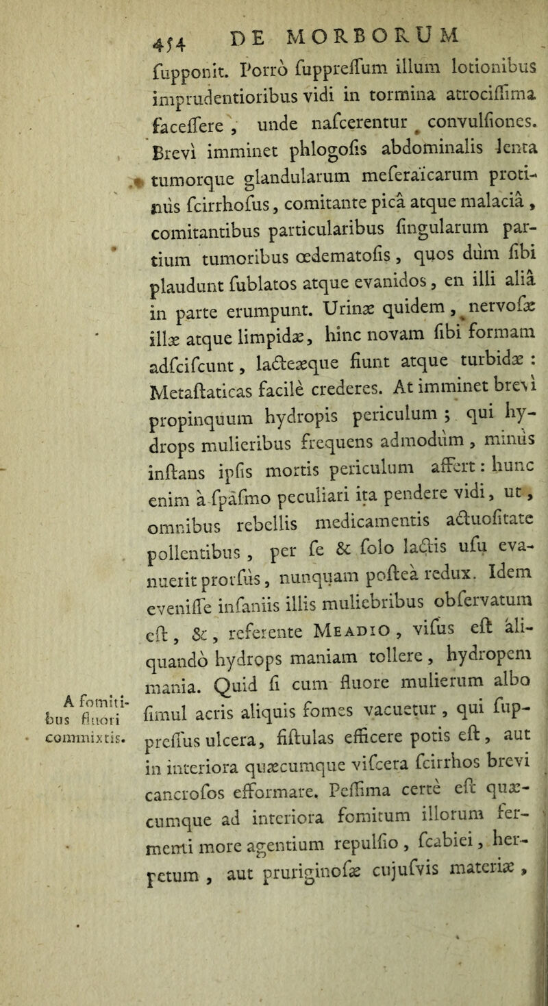 fupponlt. Porro fuppreffum illuni lotionibus iiiipruclentioribus vidi in tormina, atrociflinia. faceffere , unde nafcerentur ^ convulfiones. Brevi imminet phlogofis abdominalis knta .♦ tumorque glandularum meferaicarum proti- jiiis fcirrhofus, comitante pica atque malacia , comitantibus particularibus fmgularum par- tium tumoribus oedematofis , quos dum fibi plaudunt fublatos atque evanidos, en illi alia in parte erumpunt. Urinae quidem , ^ nervofe illae atque limpidae, hinc novam fibi formam adfcifcunt, ladeaeque fiunt atque turbidae : Metaftaticas facile crederes. At imminet bre\i propinquum hydropis periculum ; qui hy- drops mulieribus frequens admodum , mmiis inflans ipfis mortis periculum affert: hunc enim a fpafmo peculiari ita pendere vidi, ut, omnibus rebellis medicamentis aduofitatc pollentibus , per fe Sc folo lallis ufu eva- nuerit prorfus, nunquam poflea redux. Idem eveniflb infamis illis muliebribus obfervatum cft, Sc, referente Meadio , vifus eft ali- quando hydrops maniam tollere, hydropem mania. Quid fi cum fluore mulierum albo buf filioif fimul acris aliquis fomes vacuetur , qui fnp- • commixtis, prcfius ulcera, fiflulas efficere potis efl, aut in interiora quascumque vifcera fcirrhos brevi cancrofos efformare, Peffima certe efl quar- cumque ad interiora fomitum illorum fer- menti more agentium repulfio , fcabiei, her- petum , aut pruriginofe cujufvis materiae,