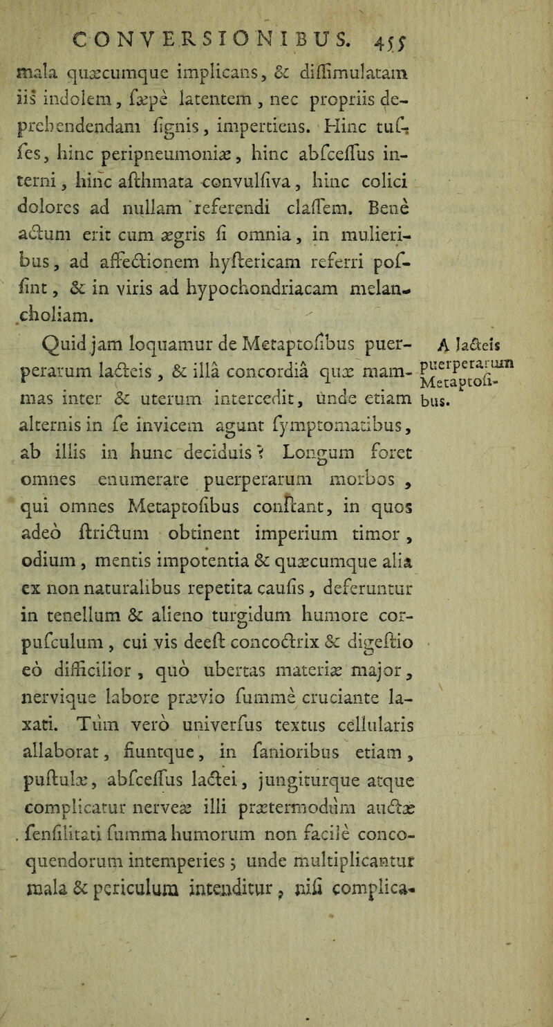 mala qu^scumque implicans, &c diffimulatain iis indolem, fcCpe latentem , nec propriis de- prehendendam lignis, impertiens. Hinc tuC? fes, hinc peripneumonias, hinc abfcelTus in- terni , hinc afthmata eonvulfiva, hinc colici dolores ad nullam'referendi claffem. Bene adum erit cum aegris fi omnia, in mulieri- bus, ad alFedionem hyftericarn referri pof- fint, & in viris ad hypochondriacam melan- choliam. Quid jam loquamur de Metaptofibus puer- perarum ladeis , & illa concordia qux mam- mas inter &c uterum intercedit, unde etiam alternis in fe invicem agunt fymptomadbus, ab illis in hunc deciduis i Longum foret omnes enumerare puerperarum morbos , qui omnes Metaptofibus conllant, in quos adeo ftridum obtinent imperium timor, odium, mentis impotentia & quacumque alia ex non naturalibus repetita caufis, deferuntur in tenellum & alieno turo;idum humore cor- o pufculuni, cui vis deeft concodrix & digeftio eo difficilior , quo ubertas materiae major ^ nervique labore praevio fumme cruciante la- xati. Tiim vero univerfus textus cellularis allaborat, fiuntque, in fanioribus etiam, puftulac, abfcefius ladei, jimgiturque atque complicatur nervesc illi prseterrnodiim aiid^e . fenfilitati fumma humorum non facile conco- quendorum intemperies, unde multiplicantur mala & periculum intenditur ^ nifi complica^^ A Ja£teis puerperarum Metaptofi- biis.