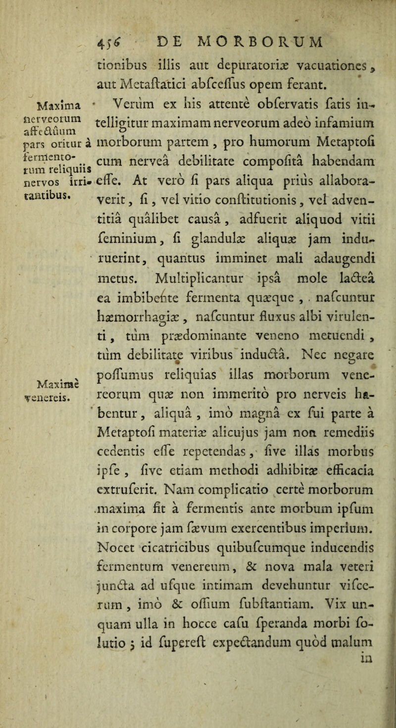 Maxima nerveoium affcduum pars oritur a fernlento- tum reliquiis nervos irri» taatibus* Maxime Venereis. 4)^ DE MORBORUM tionibus illis aut depuratorias vacuationes > aut Metaftatici abfcefTus opem ferant. Veriim ex his attente obfervatis fatis in- telligitur maximam nerveorum adeo infamium morborum partem , pro humorum Metaptofi cum nervea debilitate compofita habendam elfe. At vero fi pars aliqua priiis allabora- verit, fi 5 vel vitio conftitutionis, vel: adven- titia qualibet causa, adfuerit aliquod vitii feminium, fi glandulse aliquas jam indu- ruerint, quantus imminet mali adaugendi metus. Multiplicantur ipsa mole ladea ea imbibehte fermenta quasque , . nafcuntur hasmorrhagias, nafcuntur fluxus albi virulen- ti , tum prasdominante veneno metuendi , tiim debilitate viribus induda. Nec negare poflumus reliquias illas morborum Vene- reorum quae non immerito pro nerveis ha- bentur , aliqua , imb magna ex fui parte a Metaptofi materiae alicujus jam non remediis cedentis efle repetendas, five illas morbus ipfe , five etiam methodi adhibitae efficacia extruferit. Nam complicatio certe morborum .maxima fit a fermentis ante morbum ipfum in corpore jam fsevurn exercentibus imperium. Nocet cicatricibus quibufeumque inducendis fermentum venereum, & nova mala veteri junda ad ufque intimam devehuntur vifcc- rum , imb & offium fubftantiam. Vix un- quam ulla in hocce cafu fperanda morbi fo- lutio 5 id fupereft expedandum qubd malum