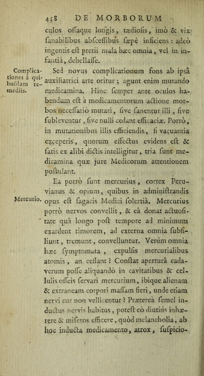 Complica- tiones a qiii- bufdam re- mediis. Mercurio. 4(8 DE MORBORUM culos ofiaque loiigis, taediofis, imo &; vis* fanabilibus abfceflibus faepe inficiens : adeo ingentis eft pretii rnala haec omnia, vel in in- fantia, debellafle. Sed novus complicationum fons ab ipsa auxiliatrici arte oritur; ao;unt enim mutando medicamina. Hinc femper ante oculos ha- bendum eft a medicamentorum adione mor- bos necefiarib mutari, five fanentur illi, five fubleventur, five nulli cedant efficaciae. Porro, in mutationibus illis efficiendis, fi vacuantia exceperis, quorum eftcdus evidens eft & fatis ex alibi didfis intelligitur, tria funt me- dicamina qujc jure Medicorum attentionem poftuiant. Ea porro funt mercurius , cortex Peru- vianus & opium, quibus in adminiftrandis opus eft fagacis Medici folertia. Mercurius porro nervos convellit, Se ea donat aftuofi- tate qua longo poft tempore ad minimum exardent timorem, ad externa omnia fubfi- liunt, tremunt, convelluntur. Verum omnia hxc fymptomata , expulfis mercurialibus. atomis , aii ceflant i Conftat apertura cada- verum pofie aliquando in cavitatibus & cel- lulis ofleis fervari mercurium, ibiquealienam Sc extraneam corpori mallam fieri, unde etiam nervi cur non vellicentur^ Praeterea femel in- dudus nervis habitus , poteft eb diutuis inhae- rere & miferos efficere, quod melancholia, ab hoc indudla medicamento, atrox, fufpicio-