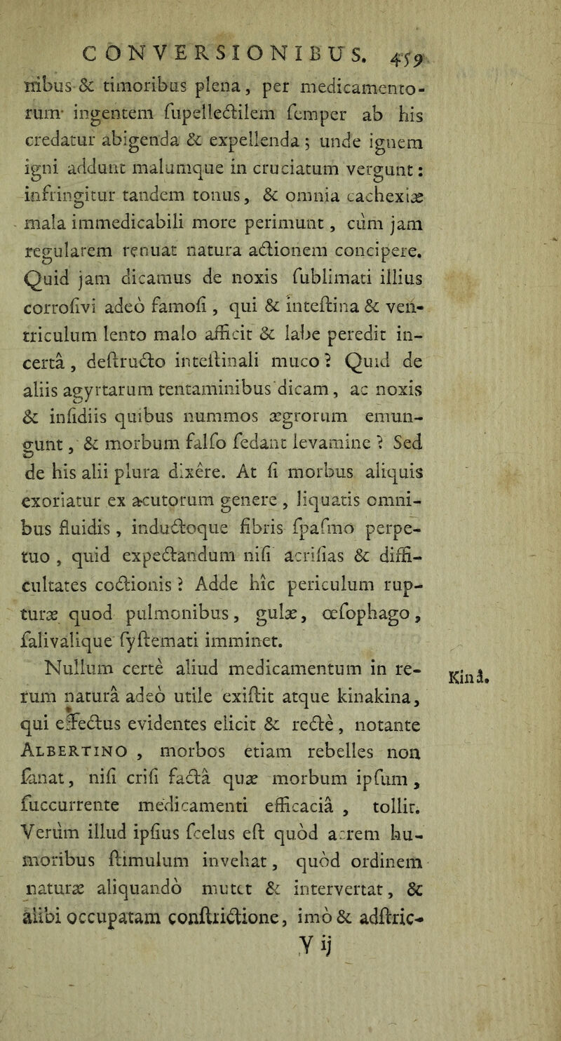 nibus &: timoribas plena, per medicamento- rum’ ingentem fiipelledilem fcmper ab his credatur abigenda dc expellenda 5 unde ignem igni addunt malumque in cruciatum vergunt: infringitur tandem tonus, & omnia cachexiae mala immedicabili more perimunt, cum jam regularem renuat natura adlioiiem concipere. Quid jam dicamus de noxis fublimati illius corrofivi adeo famofi , qui & inteftina Sc ven- triculum lento malo afficit & labe peredit in- certa , deftrudo intellinali muco^ Quid de aliis a^yrtarum tentaminibus dicam, ac noxis infidiis quibus nummos tegroriim emun- gunt , & morbum falfo fedaiit levamine ^ Sed de his alii plura dixere. At Ii morbus aliquis exoriatur ex acutorum genere , liquatis omni- bus fluidis , indudloque fibris fpafma perpe- tuo , quid expedandum nifi acrifias & diffi- cultates codlionis Adde hic periculum rup- turas quod pulmonibus, gulas, oefophago, falivalique fyftemati imminet. Nullum certe aliud medicamentum in re- rum natura adeo utile exiftit atque kinakina, qui elFedus evidentes elicit Sc redle, notante Albertino , morbos etiam rebelles non fanat, nifi crifi fada quas morbum ipfiim, fuccurrente medicamenti efficacia , tollit. Verum illud ipfius fcelus eft quod arrem hu- moribus ftimulum invehat, quod ordinem naturas aliquando mutet intervertat, & alibi occupatam confti*i<ftione, im6& adftric- yij Kind