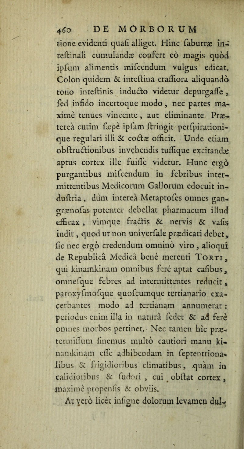 4^0 DE MORBORUM tione evidenti quaii alliget. Hinc faburras teftinali cumulandas confert eo magis quod ipfum alimentis mifcendum vulgus edicat. Colon quidem & inteftina cralTiora aliquando tono inteftinis indudo videtur depurgafle , fed infido incertoque modo, nec partes ma- xime tenues vincente, aut eliminante. Pras-. terea cutim fxpe iplam ftringit perfpirationi- que regulari illi &c codtae ofiicit. Unde etiam obftrudlionibus invehendis tufiique excitandas aptus cortex ille fuifie videtur. Hunc ergo purgantibus mifcendum in febribus inter- mittentibus Medicorum Gallorum edocuit in- duftria, diim interea Metaptofes omnes gan- grasnofas potenter debellat pharmacum illud efficax, vimque fradis nervis & vafis indit, quod ut non univerfale prasdicari debet, fic nec ergo credendum omnino viro , alioqui de Republica Medica bene merenti Torti, qui kinamkinam omnibus fere aptat cafibus, omnefque febres ad intermittentes reducit, paroxyfmofque quofeumque tertianario exa- cerbantes modo ad tertianam annumerat; periodus enim illa in natura fedet Sc ad fere omnes morbos pertinet. Nec tamen hic pras- termiffum finemus multo cautiori manu ki- namkinam efle adhibendam in feptentriona- libus & frigidioribus climatibus, quam iii calidioribus & fudori , cui , obffat cortex , piaximc propenfis & obviis. At vero iicd infigne dolorum levamen dul-*