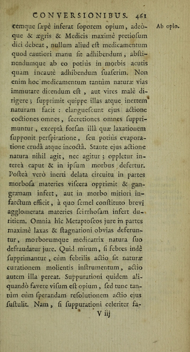 cemque fa:pe inferat foporem opium, adeo^ Ab opio* que & aegris Sc Medicis maxime pretiofum dici debeat, nullum aliud eft medicamentum quod cautiori manu fit adhibendurri , abfti*- nendumque ab eo potius in morbis acutis quam incaute adhibendum fuaferim. Non enim hoc'medicamentum tantum natura: vias immutare dicendum eft , aut vires male di- rigere ; fupprimit quippe illas atque inertem* naturam facit : elarguefcunt ejus adione codiones omnes , fecretiones omnes fuppri- muntur , excepta forfan illa qua laxationem fupponit perfpiratione, feu potius evapora- tione cruda atque incoda. Stante ejus adione natura nihil agit, nec agitur ; oppletur in- terea caput Sc in ipfum morbus , defertur. Poftea vero inerti delata circuitu in partes morbofa materies vifeera opprimit Sc gan- granam infert, aut in morbo mitiori in- fardum efficit, a quo femei conftituto brevi agglomerata materies fcirrhofam infert du-* titiem. Omnia hic Metaptofeos jure in partes maxime laxas & ftagnationi obvias deferun- tur, morborumque medicatrix natura fiio defraudatur jure. Quid mirum, fi febres inde fupprimantur , cum febrilis adio fit natura curationem molientis inftrumentum, adio autem illa pereat. Suppurationi quidem ali- quando favere vifum eft opium , fed tunc tan- tum eum fperandam refolutionem adio ejus fuftulit. Nam, fi fuppurationi celeriter fa- * * V iij