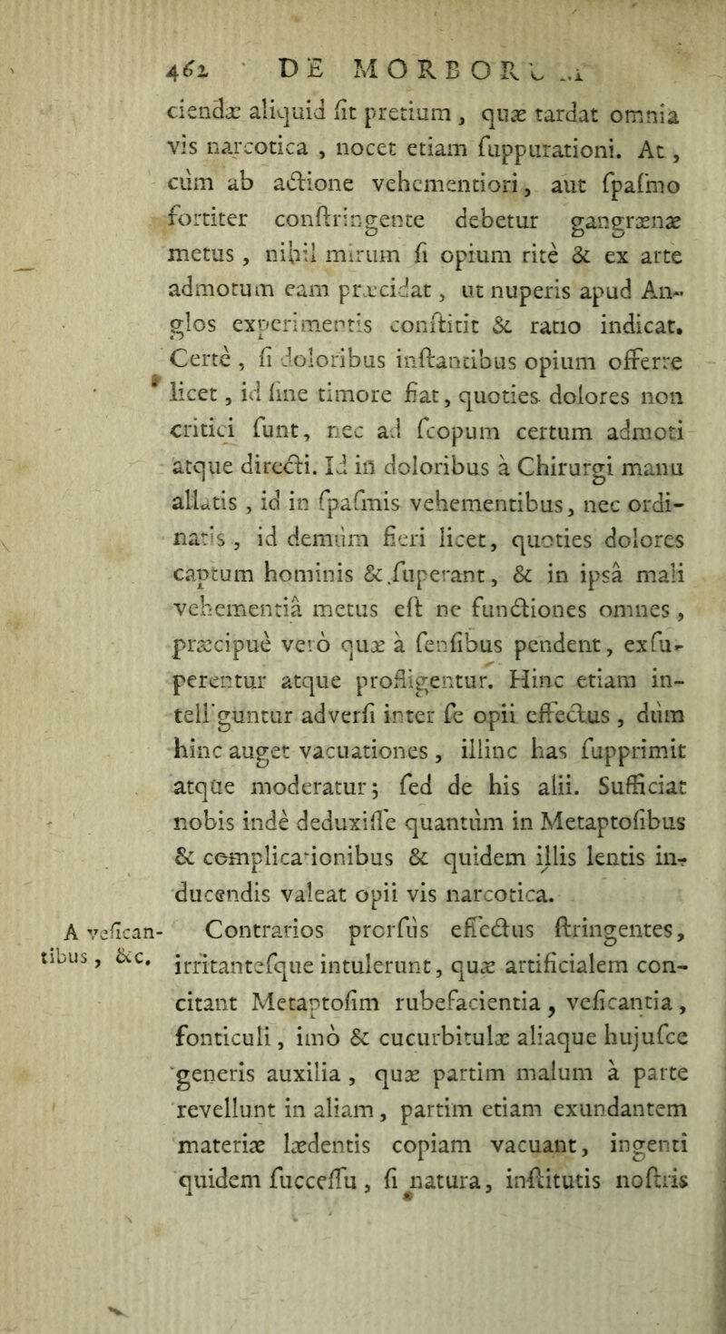 A y tibus 3 4^1 DE M O R B O R E ..i ciea3a: ali^juid fit pretium , quas tardat omnia VIS narcotica , nocet etiam fuppiirationi. At, ciim ab adione vehcmentiori, aut rpaCmo fortiter conftrin gente debetur gangrxn^e metus, nibil mirum fi opium rite 3c ex arte admotum eam prxcidat, ut nuperis apud An« glos experimentis conftitit ratio indicat. Certe , fi doloribus inflantibus opium offerre licet 5 id fine timore fiat, quoties dolores non critici funt, nec ad fcopum certum admoti atque directi. Ii ifl doloribus a Chirurgi manu aliatis , id in fpafmis vehementibus, nec ordi- naris , id demiim fieri licet, quoties dolores captum hominis &.fiiperant, & in ipsa mali vehementia metus efl nc fun6liones omnes, prsscipue vero qiije a fenfibus pendent, exfu^ perentur atque prodigentur. Hinc etiam in- teU guntur adverfi inter fe opii cffeclus , dum hinc auget vacuationes, illinc has fupprimit atque moderatur; fed de his alii. Sufficiat nobis inde deduxifie quantum in Metaptofibus & cemplicadonibus & quidem ijlis lentis in- ducendis valeat opii vis narcotica, efican- Contrarios prcrfiis efiTcdus ftringentes, ’ irritantefque intulerunt, qu.s artificialem con- citant Metaptofim rubefacientia , veficantia , fonticuli, imb Sc cucurbitulx aliaque hujufce ■generis auxilia , qu^ partim malum a parte revellunt in aliam, partim etiam exundantem materiae laedentis copiam vacuant, ingenti