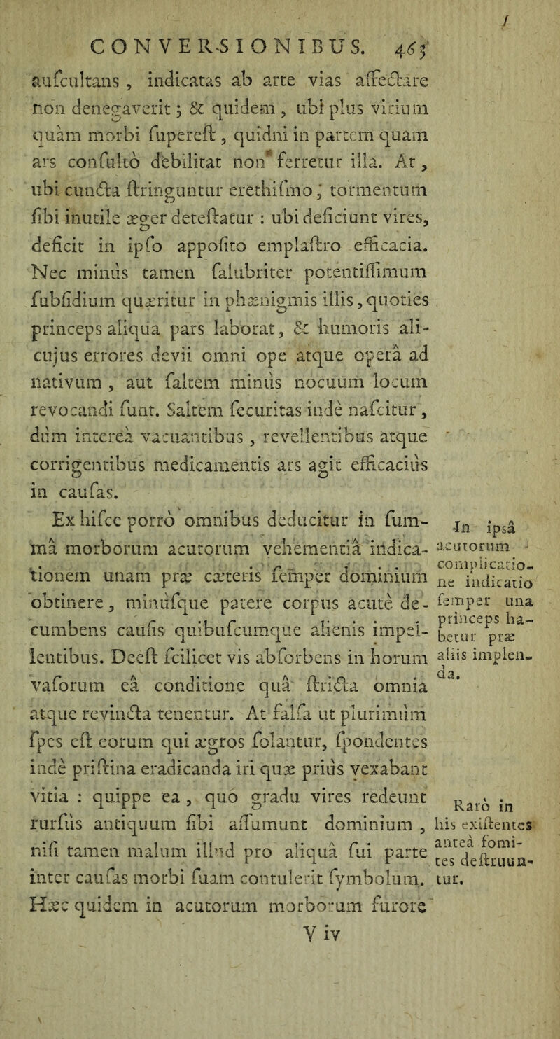 / C O N V E R^S I O N I B U S. 4^5' aufcultans, indicatas ab arte vias afFc£1:are non denegaverit; & quidem , ubi plus virium quam morbi fupereft , quidni in partem quam ars confulto debilitat non* ferretur illa. At, ubi eunda ftringuntur erethifmo; tormentum fibi inutile X2;er deteftatur : ubi deficiunt vires, deficit in ipfo appofito emplaflro efficacia. Nec miniis tamen faiubriter potentifiimum fubfidium qurritur in phasnigmis illis, quoties princeps aliqua pars laborat, iiumoris ali- ciijus errores devii omni ope atque opera ad nativum , aut faltem miniis nocuum locum revocandi funt. Saltem fecuritas inde nafeitur, diim interea vacuantibus, revellentibus atque corrigentibus medicamentis ars agit efiicaciiis in caufas. Ex hifce porro omnibus deducitur in fum- ina morborum acutorum veheraentia iildica- tionem unam prae exsteris femper dominium obtinere, minufque patere corpus acute de- cumbens caufis quibufeumque alienis impel- lentibus. Deeft fcilicet vis abforbens in Iiorum vaforum ea conditione qua' ftrida omnia atque revinda tenentur. At falfa ut plurimiim fpes eft eorum qui xgros folantur, fpondentes inde prifrina eradicanda iri qux priiis yexabant vitia : quippe ea , quo gradu vires redeunt rurfiis antiquum fibi afiumunt dominium , nifi tamen malum illnd pro aliqua fui parte inter caufas morbi fuam contulerit fymbolum,. Hxc quidem in acutorum morborum furore Yiv •In ipsa acutorum compiicacio- ne indicatio femper una princeps ha- betur prae aliis implen- da. Raro in his exiitentcs antea fomi- tes deftiuun- tur.