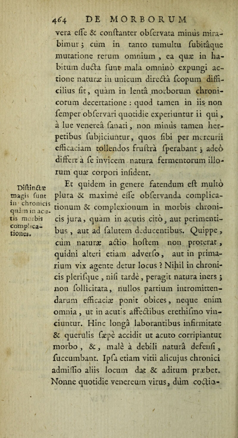 Diflinfta: tnagis funt iji chronicis qiia:n in aca- tis moibis complica- tiones. 4^4 DE MORBORUM vera effe & conftanter obfervata miniis mira- bimur 5 cum in tanto tumultu fubitaque mutatione rerum omnium , ea quas in ha- bitum du^la funt mala omnino expungi ac- tione naturae in unicum diredia fcopum diffi- cilius fit, quam in lenta morborum chroni- corum decertatione : quod tamen in iiSf non femper obfervari quotidie experiuntur ii qui , a lue Venerea fanaci, non miniis tamen her- petibus fubjiciuntur, quos fibi per mercurii efficaciam tollendos fruftra fperabant , adeo differta fe invicem natura fermentorum illo- rum quse corpori infident. Et quidem in genere fatendum eft multo plura 6c maxime eife obfervanda complica- tionum Sc complexionum in morbis chroni- cis jura, quam in acutis cito, aut perimenti- bus , aut ad falutem deducentibus. Quippe , ciim naturas adio hoftem non proterat, quidni alteri etiam adverfo, aut in prima- rium vix agente detur locus ? Nihil in chroni- cis plerifque , ni fi tarde , peragit natura iners ; non follicitata, nullos partium intromitten- darum efficaciae ponit obices, neque enim omnia , ut in acutis affedibus erethirmo vin- ciuntur. Hinc longa laborantibus infirmitate & querulis faepe accidit ut acuto corripiantui: morbo , &, male a debili natura defeiifi , fuccumbant. Ipfa etiam vitii alicujus chronici admiffio aliis locum dait & aditum prxbet. Nonne quotidie venereum virus, diim codia-