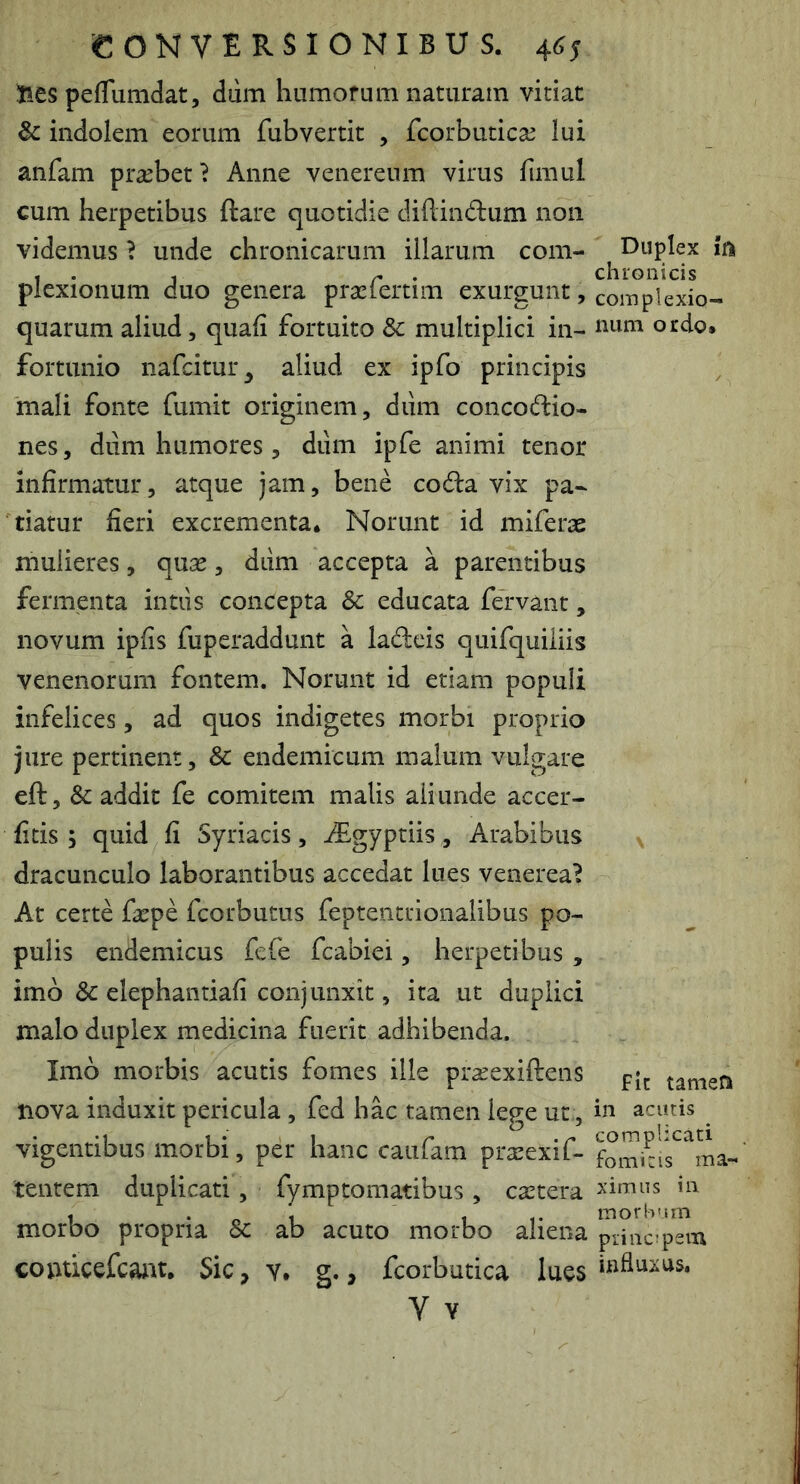 lies peflumdat, diim liumofum naturam vitiat & indolem eorum fubvertit , fcorbutica^ lui anfam praebet ^ Anne venereum virus fimul cum herpetibus ftare quotidie diftindum non videmus ? unde chronicarum illarum com- plexionum duo genera praefertim exurgunt, quarum aliud, quali fortuito 3c multiplici in- fortunio nafcitur^ aliud ex ipfo principis mali fonte fumit originem, dum concoctio- nes , dum humores , dum ipfe animi tenor infirmatur, atque jam, bene coda vix pa- tiatur fieri excrementa* Norunt id miferae mulieres, quae, dtim accepta a parentibus fermenta intiis concepta & educata fervant, novum ipfis fuperaddunt a laCteis quifquiliis venenorum fontem. Norunt id etiam populi infelices, ad quos indigetes morbi proprio jure pertinent, & endemicum malum vulgare eft, & addit fe comitem malis aliunde accer- fitis ; quid fi Syriacis, i£gyptiis, Arabibus dracunculo laborantibus accedat lues venerea^ At certe facpe fcorbutus feptentrionalibus po- pulis endemicus fefe fcabiei, herpetibus , imb 3c elephantiafi conjunxit, ita ut duplici malo duplex medicina fuerit adhibenda. Imb morbis acutis fomes ille prxexiftens nova induxit pericula, fed hac tamen lege ut., vigentibus morbi, per hanc caufam prarexif- tentem duplicati, fymptomatibus, castera morbo propria 8c ab acuto morbo aliena conticefcant. Sic, v, g., fcorbutica lues V Y Duplex ift chronicis coiTJplexio- niim ordo* N Fic tamen in acutis complicati fomitis ma- ximus in morbum prine; pena influxus.
