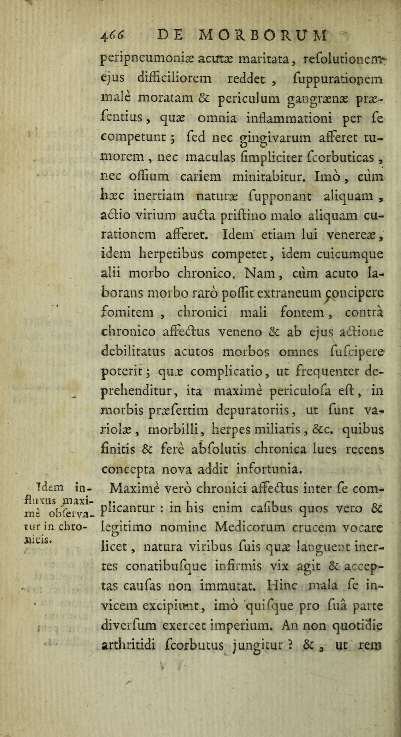 Idem in- fluxus rnaxi- me obfeiva- tur in chro- nicis. 4^^ DE MORBORUM peripneumonix aciftas maritata, refolutionem* ejus difficiliorem reddet , fuppurationem male moratam & periculum gangraenx prse- fentius, quas omnia inflammationi per fe competunt; fed nec gingivarum afferet tu- morem , nec maculas finipliciter fcorbuticas, nec offium cariem minitabitur. Imo, cum hxc inertiam natiiraj fupponant aliquam , a^Iio virium auda priftino malo aliquam cu- rationem afferet. Idem etiam lui venereaj, idem herpetibus competet, idem cuicumque alii morbo chronico. Nam, ciim acuto la- borans morbo raro poffit extraneum p^oncipere fomitem , chronici mali fontem, contra chronico affedus veneno & ab ejus adione debilitatus acutos morbos omnes fufcipere poterit; qux complicatio, ut frequenter de- prehenditur , ita maxime periculofa eft, in morbis prsefertim depuratoriis, ut funt va- riolse , morbilli, herpes miliaris, &c, quibus finitis & fere abfolutis chronica lues recens concepta nova addit infortunia. Maxime vero chronici affcdus inter fe com- plicantur : in his enim cafibus quos vero 6c legitimo nomine Medicorum crucem vocare licet, natura viribus fuis quae languent iner- tes conatibufque infirmis vix agit & accep- tas caufas non immutat. Hinc mala fe in- vicem excipiunt, imo quifque pro fua parte diverfum exercet imperium. An non quotidie arthritidi fcorbutus jungitur ^ , ut rem