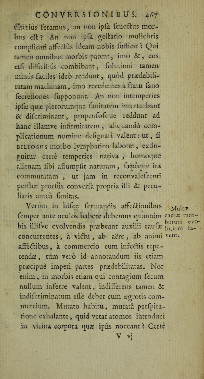 illteriiis feramus, an non ipfa fencdus mor- bus eftr An non ipfa geftatio muliebris complicati affedus ideam nobis fufficit} Qui tamen omnibus morbis patent, imo & , eos etfi difficilius combibant, folutioni tamen miniis faciles ideo reddunt, quod prasdebili- tatam machinam, imb recedentes a ftatu fano fecretiones fupponunt. An non intemperies ipfk quse plerorumque fanitatem interturbant Sc difcriminant, propenfofque reddunt ad hanc illamve infirmitatem, aliquando com- plicationum nomine defignari valent: ut, fi BILIOSUS morbo lymphatico laboret, extin- guitur certe temperies nativa , homoque alienam fibi aflumpfit naturam, faepeque ita commutatam , ut jam in reconvalefcenti perfcet prorfus converfa propria illi Sc pecu- liaris antea fanitas. Veriim in hifce fcrutandis affectionibus femper ante oculos habere debemus quantum caur;^ mor- his illifve evolvendis praebeant auxilii cauGe la- ■ concurrentes, a viClu , ab aere, ab animi vent. affeClibus, a commercio cum infeClis repe- tendae , tum vero id annotandum iis etiam prsecipue impeti partes prxdebilitatas. Nec enim , in morbis etiam qui contagium fecum nullum inferre valent, indifferens tamen Sc indifcriminatum effe debet cum aegrotis com- mercium. Mutato habitu, mutata perfpira- tione exhalante, quid vetat atomos introduci in vicina corpora qua^ ipfis noceant} Certe Y vj