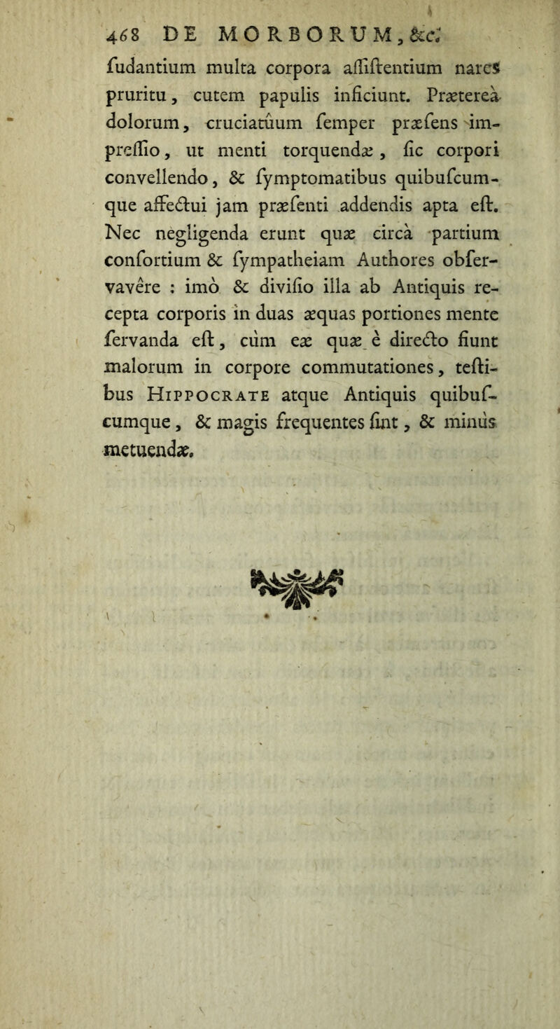 4 4^8 DE MO RBORUM^acc; fudantium multa corpora afTiftentium narcs pruritu, cutem papulis inficiunt. Praeterea dolorum, cruciatuum femper praefens im- preflio, ut menti torquendae, fic corpori convellendo, & fymptomatibus quibufcum- que alFedui jam praefenti addendis apta eft. Nec negligenda erunt quae circa partium confortium & fympatheiam Authores obfer- vavere : imo Sc divifio illa ab Antiquis re- cepta corporis in duas aequas portiones mente fervanda eft, ciim eae quae e diredo fiunt malorum in corpore commutationes, tefti- bus Hippocrate atque Antiquis quibufi- cumque, & magis frequentes fiat, & miniis metuendae. i