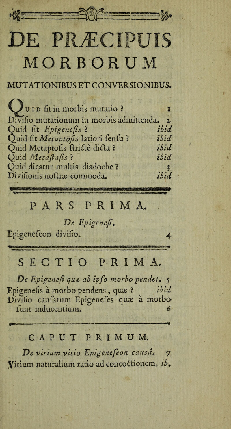 DE PR^CIPUIS MORBORUM MUTATIONIBUS ET CONVERSIONIBUS. y u ID fit in morbis mutatio 1 l Divifio mutationum in morbis admittenda, i Quid fit Epigenejis t ihid Quid fit Metaptofis latiori feiifu ? ihid Quid Metaptofis ftride dida ? ihid Quid Metaflafis ? ihid Quid dicatur multis diadoche 'i 5 Divifionis noftrse commoda. ih\d ' PARS PRIMA. , T)e Epigeneji^ Epigenefeon divifio. 4 SECTIO PRIMA. De Epigetiefi quA ah ipfo morho pendet* f Epigenefis a morbo pendens , cjiix ^ ihid Divifio caufarum Epigcnefes qu2e a morba funt inducentium. 6 CAPUT PRIMUM. De virium vitio Epigenefeon causa* 7 yirium naturalium ratio ad concodionem.. ib^
