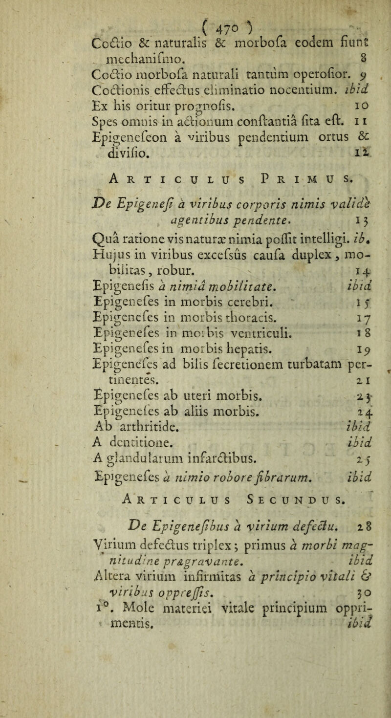 ( 47° ) Co£tio Sc naturalis & morbofa eodem fiunt meclianifmo. 8 Cod:io morbofa naturali tantum operofior. 5; Codlionis efFedus eliminatio nocentium, ibid Ex his oritur prognofis. lO Spes omnis in adionum conftantia fita eft. 11 Epigenefeon a '^iribus pendentium ortus 8c divifio. li Articulus Primus. De Epigeneji h viribus corporis nimis validae agentibus pendente. i 5 Qua ratione vis naturx nimia poffit intelligi. ib» Hujus in viribus excefsus caufa duplex, mo- bilitas , robur. 14 Epigenefis a nimia mobilitate, ibid Epigenefes in morbis cerebri. i 5 Epigenefes in morbis thoracis. 17 Epigenefes in moibis ventriculi. 18 Epigenefes in morbis hepatis. 19 Epigenefes ad bilis fecretionem turbatam per- tinentes. 2.1 Epigenefes ab uteri morbis. 25- Epigeneles ab aliis morbis. 24 Ab arthritide. ibid A dentitione. ibid A glandularum infardibus. 25 Epigenefes a nimio robore fibrarum, ibid Articulus Secundus. De Epigenefibus a virium defcclu, 28 Virium defedus triplex; primus a morbi mag- nitudine pr&gravante, ibid Altera virium infirmitas d principio vitali & viribus opprejfts, 30 f®. Mole materiei vitale principium oppri- ■ mentis. ibid