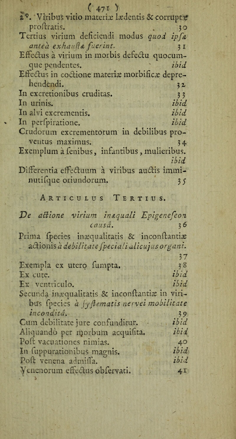 V . . . ^ 4-71 > . ' ' 2.^. 'Vilibus vido materix ixdeiids Sc corriipt::^ prortrads. . 30 Terdus viiium deficiendi modus quod ipfn, antea exhaufiA fuerint. 31 EfFedus a vidiim in morbis defedu quocum- que pendentes. ihid Efferius in codione materix morbificx depre- hendendi. 3 z In excretionibus cruditas. 3 3 In urinis. ibid In alvi excrementis, ibld In perfpiratione. ibid Crudorum excrementorum in debilibus pro- ventus maximus. 3 4 Exemplum a fenibus, infantibus, mulieribus. ibid DiiFerenda efFeduum a viribus audis immi- nutifque oriundorum. 35 A R TicuLus Tertius. De aBione virium in^quali 'Epigenefeon causa, 36 Prima fpecies inxqualitads & inconftandx adionis d debilitate fpeciali uLicujus organi. 37 Exempla ex utero fumpta. 3 8 Ex cute. ibid Ex ventriculo. ibid Secunda inxqualitatis inconftandx in viri- bus fpecies a yy dematis nervei mobilitate incondita. 35? Cum debilitate jure confunditur. • ibid Aliquando per njorbum acquifita. i^i^. Poft vacuationes nimias. 40 In fuppurationibus magnis. ibid Poft venena adniifla. ibid yenenorum effedus obfervad. 41