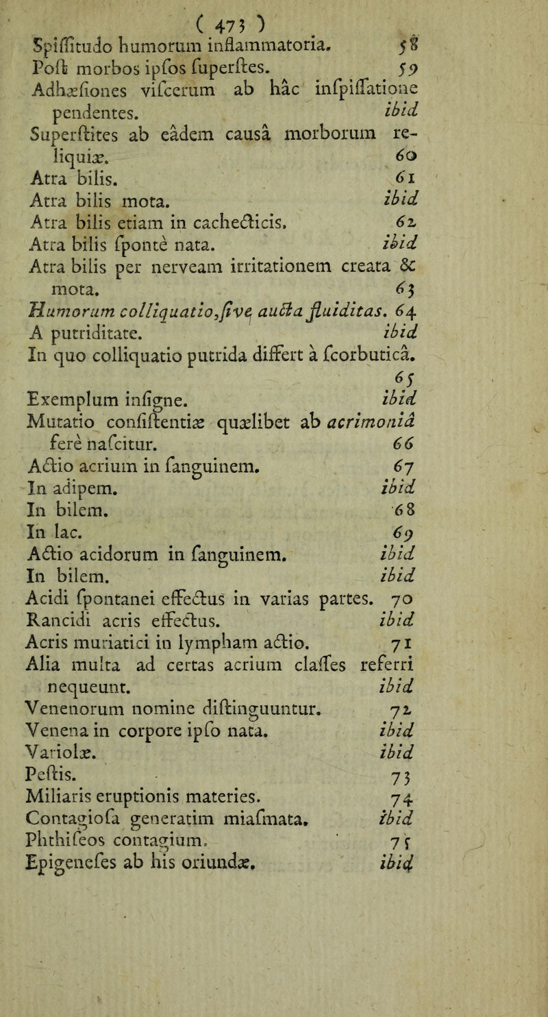 ( 475 ■) , Spiflimdo humorum inflammatoria, Pofli morbos ipfos fuperftes. 55> Adhasfiones vifcerum ab hac inrpifTatione pendentes. ‘tbld Superftites ab eadem causa morborum re- liquia. Atra bilis. Atra bilis mota. ibid Atra bilis etiam in cachedicis, 6z Atra bilis fponte nata. ibid Atra bilis per nerveam irritationem creata & mota. ^ 5 Humorum colliquatio^five^ au^afiaiditas, ^4 A putriditate. ibid In quo colliquatio putrida differt a fcorbutica. Exemplum infigne. ibid Mutatio confiftentice quaslibet ab acrimonia fere nafcitiir. ^(y Adio acrium in fanguinem, ^7 In adipem. ibid In bilem. 6 8 In lac. 6<) Adio acidorum in fanguinem. ibid In bilem. ibid Acidi fpontanei eflFedus in varias partes. 70 Rancidi acris etfedus. ibid Acris muriatici in lympham adio. 71 Alia multa ad certas acrium claffes referri ibid ibid ibid 73 nequeunt. Venenorum nomine diftlnguuntur, Venena in corpore ipfo nata. Variolas. Peftis. Miliaris eruptionis materies. 74 Contagiofa generatim miafmata. ibid Phthifeos contagium. 7f Epigenefes ab his oriundas, ihidf