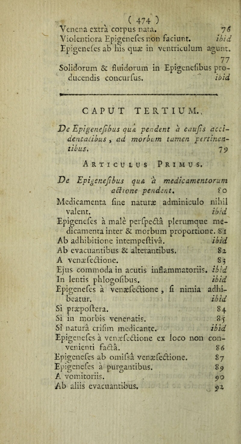 Venena extra corpus nata. 7^ Violentiora Epigenefes non faciunt. ibid Epigeiiefes ab his qua: in ventriculum agunt. 77 Solidorum & fluidorum in Epigenefibus pro- ducendis concurfus.  il>id CAPUT T E Pv T I U M., Dc Epigenefibus quA pendent d caufis acci-- dentalibus , ad morbum tamen ptrtinen^ tibus» 75; Articulus Primus. De Epigenefibus quA d medicamentorum aEitcne pendente Fo Medicamenta fine natura: adminiculo nihil valent. ibid Epigenefes a male peiTpeda plerumque me- dicamenta inter & morbum proportione. 81 Ab adhibitione intempeftiva. ibid Ab evacuantibus & alterantibus. 82 A venaefedione. 83 Ejus commoda in acutis inflammatoriis, ibid In lentis phlogofibus. Epigenefes a venasfedlione , fi nimia beatur. Si prsepoftera. Si in morbis venenatis. Si natura crifim medicante. Epigenefes a ven^fedlione ex loco non venienti fadia. Epigenefes ab omifsa venaefedione. Epigenefes a purgantibus. A vomitoriis. Ab aliis evacuantibus. ibid adhi- ihid 84 85 ibid con- 86 87 8p 5?o 52.
