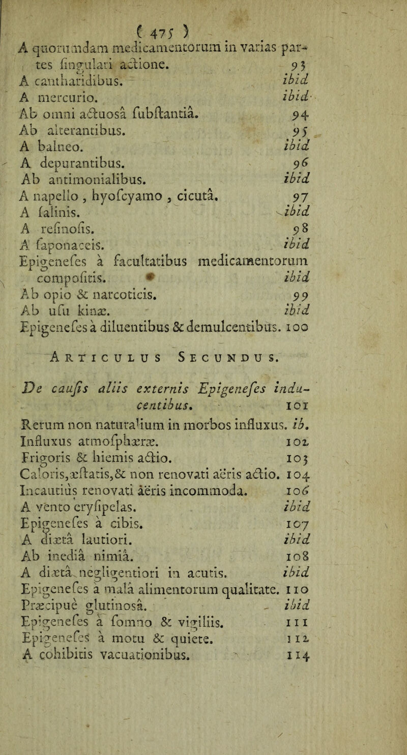 ( 475 ) . A qiioruaidam meJicamciuorum m varias par-* tes fingulari adione. 9 5 A cantharidibus. ibid A mercurio. ibid- Ab omni aduosa fubftancia. 94 Ab alterantibus. 95 A balneo. ibid A depurantibus. 9^ Ab antimonialibus. ibid A iiapeilo , hyofcyamo , cicuta, 97 A falinis. A refinofis. 9 8 A laponaceis. ibid Epigenefes a facultatibus medicamentorum compofitis. ♦ ibid Ab opio & narcoticis. 99 Ab ufu kinac. ibid Epigenefes a diluentibus & demulcentibus. 100 Articulus Secundu s. De caujis aliis externis Epigenefes indu^ centibus, lor Rerum non iiaturahum in morbos influxus, ib. Influxus atmofpliscrx. io% Frigoris Bc hiemis adio. 105 CaloriSjxftatiSjSc non renovati aeris adio. 104 Iiicautiiis renovati aeris incommoda. 106' A vento cryfipelas. ibid Epigenefes a cibis. icy A diasta lautiori. ibid Ab inedia nimia. 108 A dijeta.negligentiori in acutis, ibid Epigenefes a mala alimentorum qualitate, iio Prscipue glutinosa. ^ ibid Epigenefes a fomno Sc vigiliis. 111 Epigenefes a motu & quiete. 112.