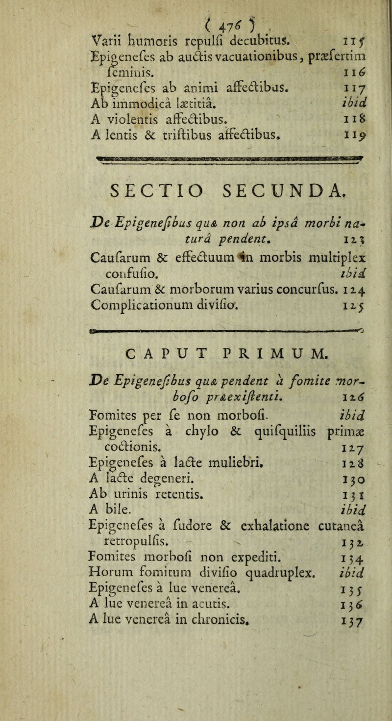 ( 47^ ) Varii humoris repulfi decubitus. iif Epigenefes ab audis vacuationibus, prsefertim feminis. 11 ^ Epigenefes ab animi affedibas. 117 Ab immodica laetitia, ibid A violentis affedibus. 118 Alentis & triftibus affedibus. SECTIO SECUNDA. De Epigenefibus quA non ab ipsa morbi na^ tura pendent. 11% Caufarum & efFeduum4n morbis multiplex coiifufio. ibid. Caufarum & morborum varius concurfus. 124 Complicationum divifio'. 125 CAPUT PRIMUM. De Epigenefibus qa& pendent a fomite mor^ bofo prAexiftenti, 12.6 Eomites per fe non morbofi. ibid Epigenefes a chylo & quifc[uiliis primae codionis. 127 Epigenefes a lade muliebri. 128 A lade degeneri. 130 Ab urinis retentis. 131 A bile. ibid Epigenefes a fudore & exhalatione cutanea re trop ullis. 132. Pomites morbofi non expediti. 134 Horum fomitum divifio quadruplex. ibid Epigenefes a lue venerea. 135 A lue venerea in acutis. 13^ A lue venerea in chronicis. 137