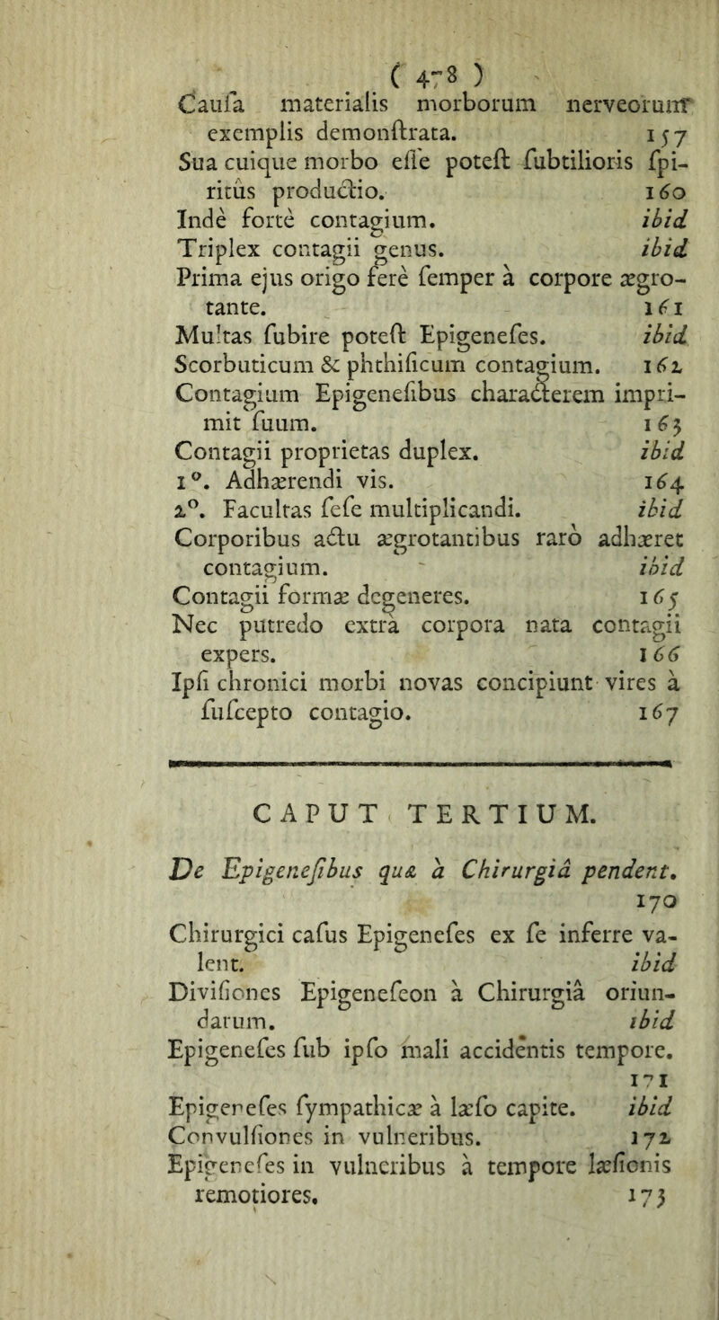 . . ^ 4^ > Ciauia materialis morborum iierveormiT exemplis demonftrata. 157 Sua cuique morbo efie poteft fubtilioris fpi- ritus proclud:io. 160 Inde forte contagium. il>id Triplex contagii genus. il?id Prima ejus origo fere femper a corpore aegro- tante. 1 I Multas fubire poteft Epigenefes. zlfid Scorbuticum & phthificum contagium. Contagium Epigenefibus charawerem impri- mit fuum. I 6 3 Contagii proprietas duplex. ibid i^. Adhserendi vis. 1^4 iP. Facultas fefe multiplicandi. ibid Corporibus a6lu aegrotantibus raro adhaeret contagium. ibid Contagii formae defeneres. 16^ Nec putredo extra corpora nata contagii expers. 166 Ipfi chronici morbi novas concipiunt vires a fufeepto contagio. 1^7 CAPUT TERTIUM. De Epigenefibus qu& a Chirurgia pendent. 170 Chirurgici cafus Epigenefes ex fe inferre va- lent. ibid Divifiones Epigenefeon a Chirurgia oriun- darum. ibid Epigenefes fiib ipfo mali accidentis tempore. I':’! Epigenefes fympathiese a laefo capite. ibid Convulfiones in vulneribus. 172- Epigenefes in vulneribus a tempore laefionis remotiores, 173