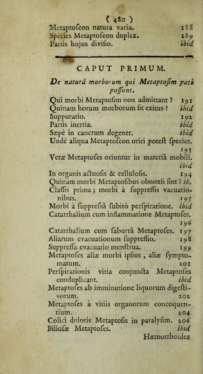 ( 4^0 ) Metaptofeoii natura varia. iSS Species Metaptofeoii duplex. 18^ Partis hujus divifio. ihid ^ CAPUT PRIMUM. De naturd morborum qui Metaptojim pati pojfunt. Qui morbi Metaptofim non admittant ? ip i Quinam horum morborum ht exitus ? ibid Suppuratio. Partis inertia. ibid Sarpe in cancrum degener. ibid Unde aliqua Metaptofeoii oriri poteft fpecies. Ver^E Metaptofes oriuntur in materia mobili. ibid In organis a^luofis & cellulofis. 1^4 Quinam morbi Metaptolibus obnoxii lint} ib. Cladis prima 5 morbi a fupprcllis vacuatio- nibus. Morbi a fupprefsa fubito perfpiratione. ibid Catarrhalium cum inflammatione Metaptofes. 196 Catarrhalium cum faburra Metaptofes. Aliarum evacuationum fuppreflio. 198 Supprefla evacuatio menftrua. Metaptofes alias morbi ipfius , alias fympto- matum. 201 Perfpirationis vitia conjunda Metaptofes conduplicant. ibid Metaptofes ab imminutione liquorum digefti- vorum. 102 Metaptofes a vitiis organorum concoquen- tium. 204 Colici doloris Metaptofis in paralyfim. 20^ Biliofas Metaptofes. ibid Hasmorrhoidcs