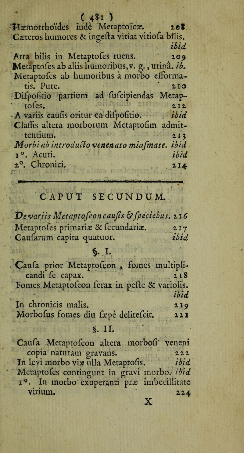 ( ) Haemorrhoides inde Metaptoicar. let Cseteros humores & ingefta vitiat vitiofa bilis* il>id Atra bilis in Metaptofes ruens. 20^ MetJptofes ab aliis humoribus,v. g., urina. Metaptofes ab humoribus a morbo efForma- tis. Pure. * 210 Difpofttio partiurn ad fufcipiendas Metap- tofes, 212 • A variis catifis oritur ea difpofitio. . ihid ClalTis altera morborum Metaptofim admit- tentium. 215 Morbi ab introduco venenato miafmate, ibid 1®. Acuti. ibid 2°, Chronici. 214 'r CAPUT SECUNDUM. De variis Metaptofeoncaujis & fpeciebus, 116 Metaptofes primariae 8c fecundariar. 217 Caufarum capita quatuor. ibid §• I- < Caufa prior Metaptofeon , fomes multipli- candi fe capax. 218 Eomes Metaptofeon ferax in pefte & variolis. ibid In chronicis malis. 21^ Morbofus fomes diu faepe delitefcit. 221 §. II. Caufa Metaptofeon altera morbofi' veneni copia naturam gravans. 222 In l^vi morbo vix ulla Metaptofis. ibid Metaptofes contingunt in gravi morbo.- ibid I®. In morbo exuperanti prae imbecillitate virium. 224 X