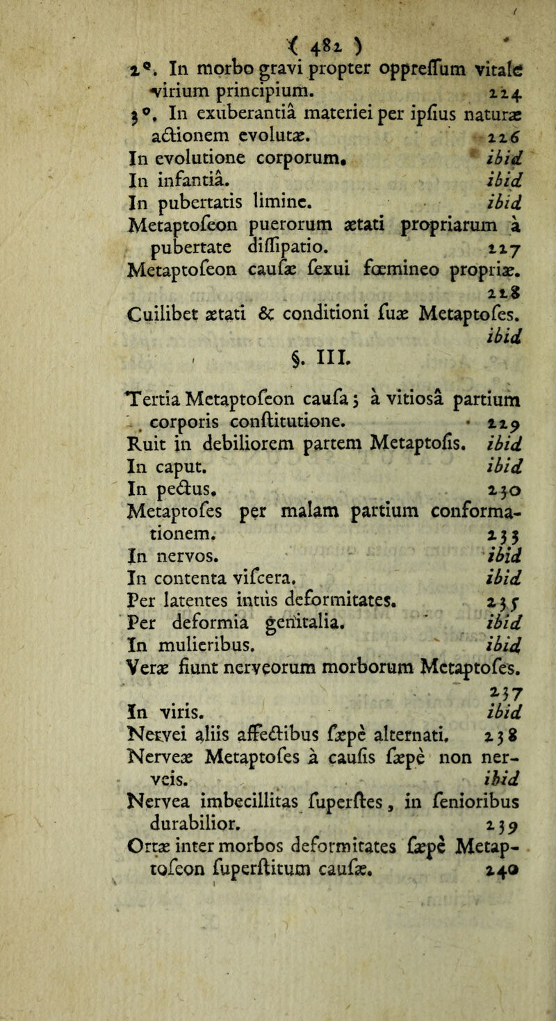 i 481) 1^, In morbo gravi propter oppreffum vitate cirium principium. 114 ^ In exuberantia materiei per ipfius naturas adionem evolutas. iz6 In evolutione corporum. ilfid In infantia. ibid In pubertatis limine. ibid Metaptofeon puerorum aetati propriarum a pubertate diflipatio. 117 Metaptofeon caufae fexui fcemineo propriae. Cuilibet aetati 8c conditioni fuae Metaptofes. ibid §. III. Tertia Metaptofeon caufas a vitiosa partium . corporis conftitutione. • np Ruit in debiliorem partem Metaptofis. ibid In caput. ibid In pedus. ijo Metaptofes per malam partium conforma- tionem. 135 Jn nervos. ibid In contenta vifcera. ibid Per latentes intus deformitates. a 37 Per deformia genitalia. ibid In mulieribus. ibid Veras fiunt neryeorum morborum Metaptofes. 2,37 In viris. ibid Neryei aliis afFedibus faspe alternati. z 3 8 Nerveas Metaptofes a caufis faspe non ner- veis. ihid Neryea imbecillitas fuperftes, in fenioribus durabilior, 2 3 9 Ortas inter morbos deformitates faspe Metap- tofeon fuperftitutn caufas. 240