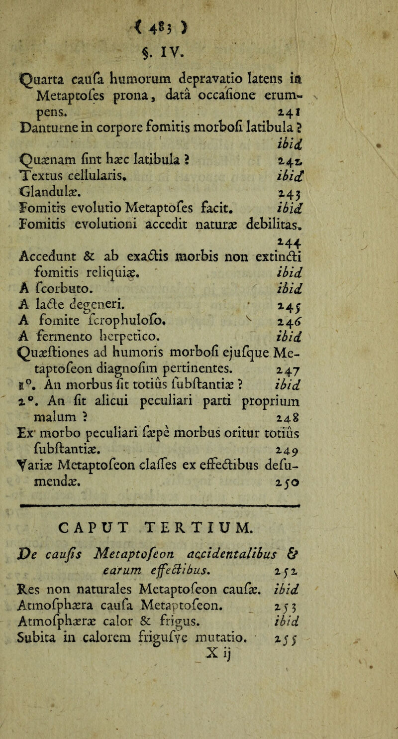 < 4^5 ) §. IV. Quarta caufa humorum depravatio latens ia Metaptofes prona, data occafione erum- pens. 141 Danturne in corpore fomitis morbofi latibula 2 ibii Quasnam fint hasc latibula ? 142. Textus cellularis* ibii Glandulas. 245 Fomitiis evolutio Metaptofes facit. ibii fomitis evolutioni accedit naturas debilitas, .^44 Accedunt & ab exadis morbis non extindi fomitis reliquias. ihid A fcorbuto. ibii A lade degeneri. 24j A fomite fcrophulofo. ^ ^4^6 A fermento herpetico. ibii Quaeftiones ad humoris morbofi ejufque Me- taptofeon diagnofim pertinentes. 247 5°. An morbus ut totius fubftantise ? ibii 1®. An fit alicui peculiari parti proprium malum ? 248 Er morbo peculiari faspe morbus oritur totius fubftantias. 249 Variae Metaptofeon clafTes ex effedibus defu- mendic, 2 50 CAPUT TERTIUM. De caujis Metaptofeon accidentalibus 6* ecLTum effeSlibus. 25'2 Res non naturales Metaptofeon caufae. ibid Atmofphasra caufa Metaptofeon. 255 Atmofphasras calor & frigus. ibid Subita in calorem frigufve mutatio. 255 X ij