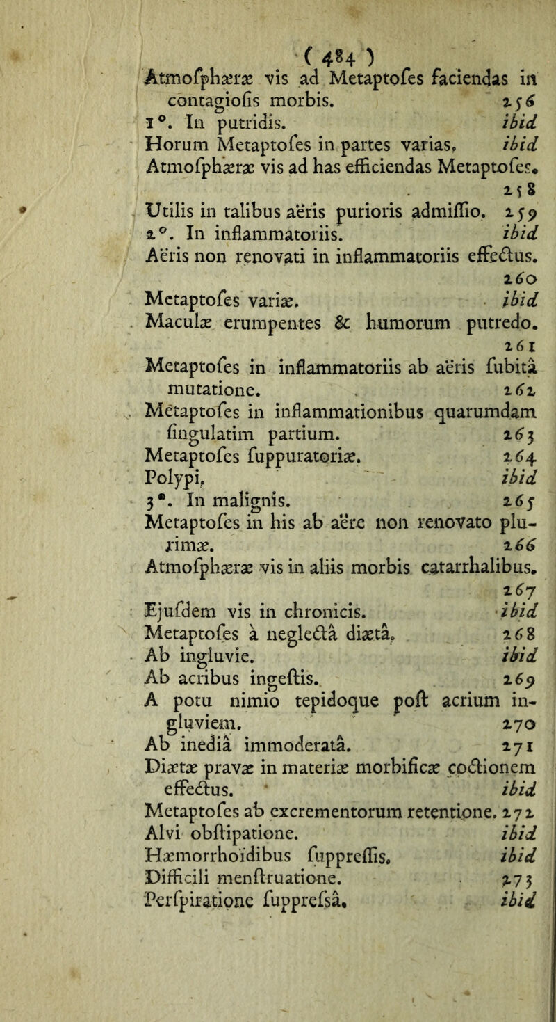 (4H) Atmofphseras vis ad Metaptofes faciendas in concagiofis morbis. z 5 ^ 3®. In putridis. ihid Horum Metaptofes in partes varias, ihid Atmofphasrae vis ad has efficiendas Metaptofes. 2.58 Utilis in talibus aeris purioris admiffio. 159 2.®. In inflammatoriis. ibid Aeris non renovati in inflammatoriis effedus. ^6o Metaptofes variae. ibid Maculae erumpentes 8c humorum putredo. 161 Metaptofes in inflammatoriis ab aeris fubita mutatione. i()Z Metaptofes in inflammationibus quarumdam Angulatim partium. i6z Metaptofes fuppuratoriae. 164. Polypi, ibid 3*. In malignis. z6f Metaptofes in his ab aere non renovato plu- rimae. 166 Atmofphserae vis in aliis morbis catarrhalibus. z6j Ejufdem vis in chronicis. ibid Metaptofes a negleda diaeta, 268 Ab ingluvie. ibid Ab acribus ingeftis. 2.^9 A potu nimio tepidoque poft acrium in- gluviem. 270 Ab inedia immoderata. 271 Dixtae pravae in materiae morbificae cpdionem efFedus. ‘ ibid Metaptofes ab excrementorum retentione, 272 Alvi obftipatione. ibid Haemorrhoidibus fuppreflis, ibid Difficili menftruatione. ;.7 5 'Perfpiratipne fupprefsa, ibid
