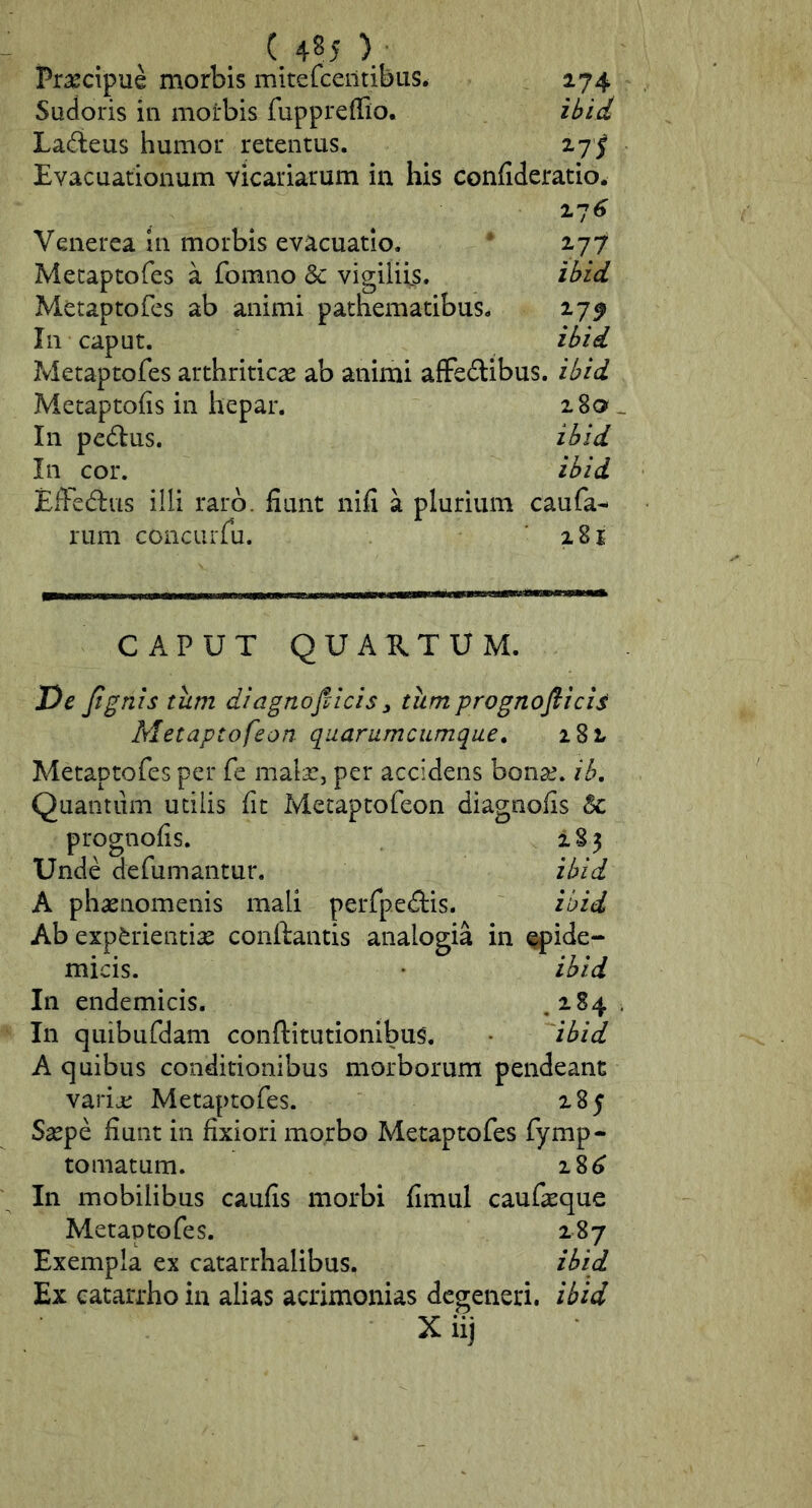 V Pr^cipue morbis mitefcentibus. 274 Sudoris in morbis fuppreffio. ibid La^ieus humor retentus. 27^ Evacuationum vicariarum in his confideratio. 27^ Venerea in morbis evacuatio. • 177 Metaptofes a fomno & vigiliis. ibid Metaptofes ab animi pathematibus. 27^ In caput. ibid Metaptofes arthriticas ab animi afFeftibus. ibid Metaptofis in hepar. 280 _ In pedlus. ibid In cor. ibid EfFedus illi raro, fiunt nifi a plurium caufa- rum concLirfu. '281 CAPUT QUAUTUM. De Jtgnis tum diagnojticis, tiimprognofiicis Metaptofeon quarumcumque^ 282 Metaptofes per fe malas, per accidens bonas, ib, Quantum utilis fit Metaptofeon diagnofis 6c prognofis. 283 Unde defumantur. ibid A phaenomenis mali perfpedtis. ibid Ab experientiae conflantis analogia in ^ide- micis. • ibid In endemicis, ,2.84 In quibufdam conftitutionibus. '^ibid A quibus conditionibus morborum pendeant varije Metaptofes. 285 Saepe fiunt in fixiori morbo Metaptofes fymp- tornatum. 28^ In mobilibus caufis morbi fimul caufaeque Metaptofes. 287 Exempla ex catarrhalibus. ibid Ex catarrho in alias acrimonias degeneri, ibid X iij