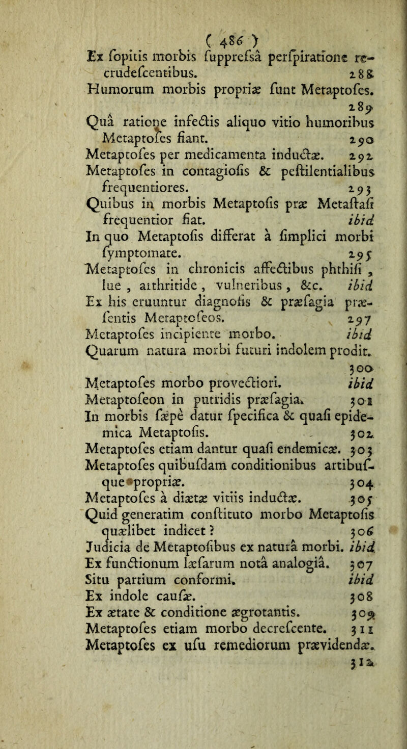 . C > Ex fopitis morbis fupprefsa perfpirationc ix- crudefcentibus. 18 S Humorum morbis proprias funt Metaptofes. Qua ratione infedis aliquo vitio humoribus Metaptofes fiant. 250 Metaptofes per medicamenta induciae. 292 Metaptofes in contagiofis & peftilentialibus frequentiores. 195 Quibus in morbis Metaptofis prae Metaflafr frequentior fiat. In quo Metaptofis differat a fimplici morbi fymptomate. 295: Metaptofes in chronicis affedlibus phthifi , lue 5 aithritide , vulneribus, &c. i^id Ex his eruuntur diagiiofis 8c prasfagia pra?- fentis Meraptofeos. 297 Metaptofes incipiente morbo. Quarum natura morbi futuri indolem prodic. 300 Metaptofes morbo provediori. Metaptofeon in putridis prasfagia^ 301 In morbis fepe datur fpecifica 6c quafi epide- mica Metaptofis. 302. Metaptofes etiam dantur quafi endemicas. 305 Metaptofes quibufdam conditionibus artibuf- que •proprias. 304 Metaptofes a diastas vitiis indudlas. 305' Quid generatim conftituto morbo Metaptofis qualibet indicet? 30^ Judicia de Metaptofibus ex natura morbi, /^id. Ex fundlionum lasfarum nota analogia. 507 Situ partium conformi» ihd Ex indole caufas. 308 Ex aetate & conditione aegrotantis. 305^ Metaptofes etiam morbo decrefcente. 311 Metaptofes ex ufu remediorum praevidenda:. 312