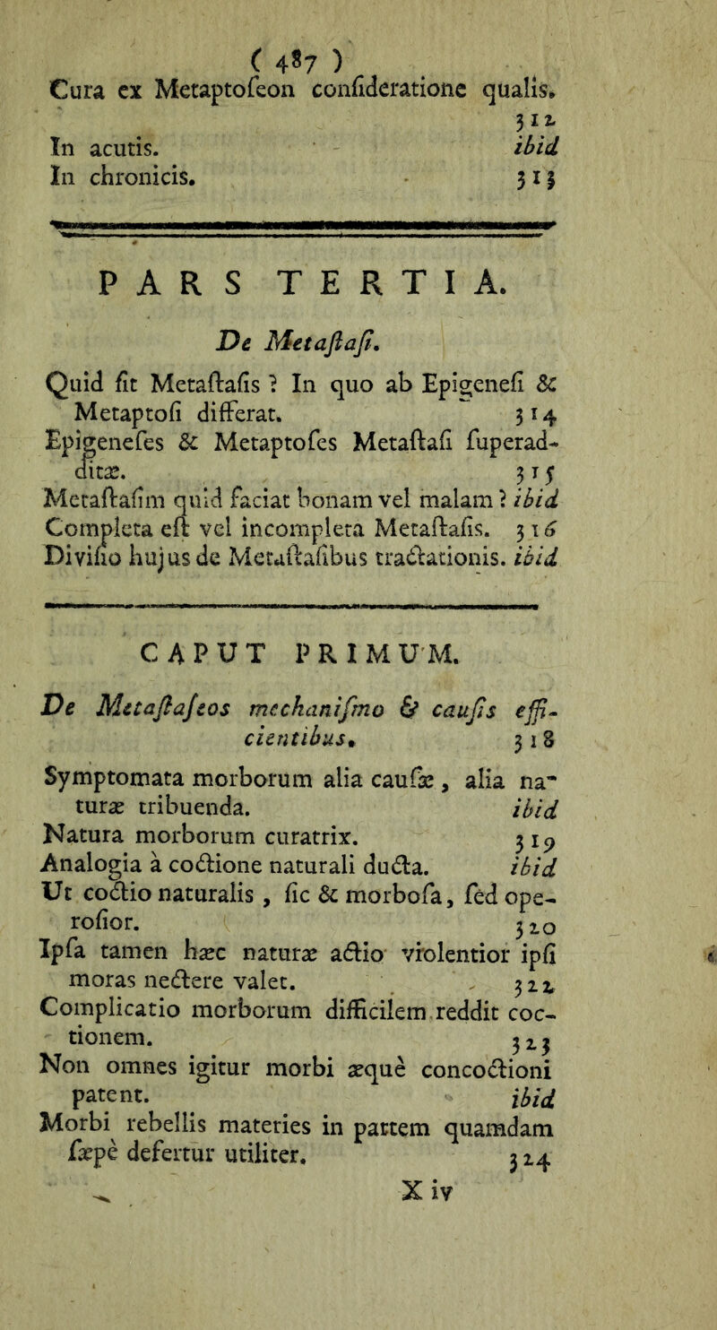( 4*7 ) Cura cx Meraptofeon confiderationc qualis^ 31,2- In acutis. ibid In chronicis. 3 11 PARS TERTIA. De Metaftaji. Quid fit Metaftafis ? In quo ab Epi^enefi & Metaptofi differat. 314 Epigenefes Metaptofes Metaftafi fuperad- dita^. 3 T $ Mecaftafim quid faciat bonam vel malam \ ibid Completa eft vel incompleta Metaftafis. 3 \ 6 Diviho hujus de Metaftafibus tradationis. ibid CAPUT PRIM U M. De Metaftajeos mechanifmo 6* caujls cientibus* 318 Symptomata morborum alia caufte , alia na* turae tribuenda. ibid Natura morborum curatrix. 315^ Analogia a codione naturali dud:a. ibid Ut codio naturalis, fic & morbofa, fed ope- rofior. 3io Ipfa tamen heee naturae adio vrolentior ipfi moras nedlere valet. , 3 2 i, Complicatio morborum difficilem reddit coc- tionem. 3 2.3 Non omnes igitur morbi aeque concocftioni patent. ibid Morbi^ rebellis materies in pattem quamdam faepe defertur utiliter, 3 24 ^ X iv