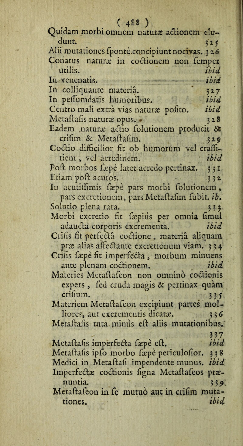 Quidam morbi omnem natura! adiiionem elu- dunt. 31J Alii mutationes fponte.concipiunt nocivas. 31^ Conatus naturae in codionem non femper utilis. ibii In venenatis. ihid In colliquante materia. ' 317 In pefTumdatis humoribus. ihid Centro mali extra vias naturas pofito. ibid Metaftafis natura! opus. • 328 Eadem .naturae adio folutionem producit 85 crifim & Metaftafim. 319 Codio difficilior fu ob humorum vel craffi- tiem 5 vel acredinem. ^ ib/d Poft morbos fa!pe latet acredo pertinax. 3 31 Etiam poft acutos. 351 In acutiffimis ftepe pars morbi folutionem, . pars excretionem, pars Metaftafim fubit. ii. Solutio plena rara. 3 3 3 Morbi excretio fit ftepiiis per omnia fimul adauda corporis excrementa. ibid Crifis fit perfeda codipne , materia aliquam prae alias affedante cxcretionum viam. 334 Crifis faepe fit imperfeda , morbum minuens ante plenam codionem. ihid Materies Metaftafeon non omnino codionis expers, fed cruda magis 8c pertinax quam crifium. 335 Materiem Metaftafeon excipiunt partes mol- liores, aut excrementis dicatse. 3 3 6 Metaftafis tuta.jniniis eft aliis mutationibus. 3 57 Metaftafis imperfeda faepe eft. ibid Metaftafis ipfo morbo faepe periculofior. 5 3 8 Medici in Metaftafi impendente munus, ibid Imperfedas codionis figna Metaftafeos prae- nuntia. 3 3^. Metaftafeon in fe mutuo aut in crifim muta- tiones, ibid