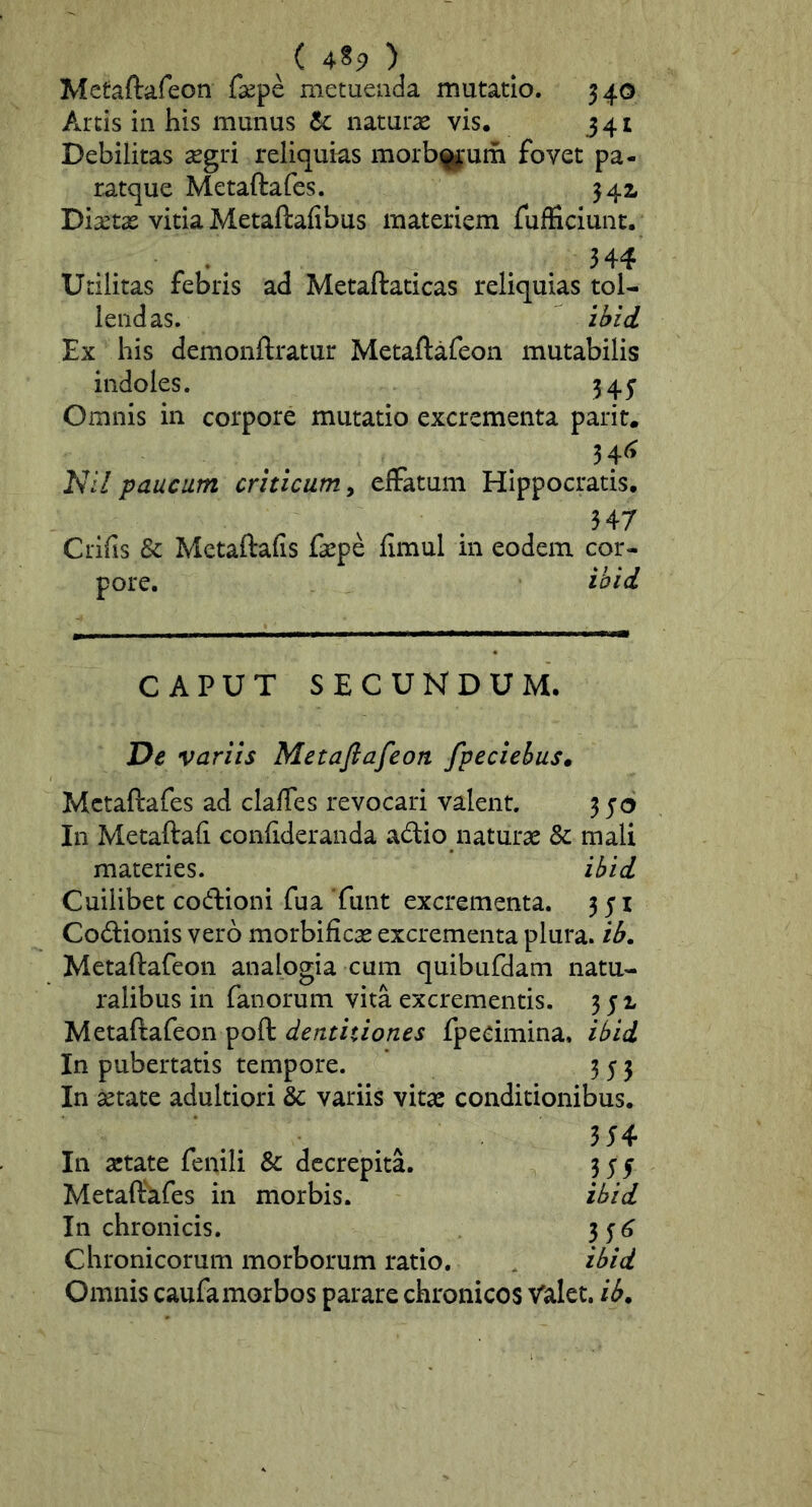 ^(4^9) Metaftafeon fsepe metuenda mutatio. 340 Arcis in his munus 6c naturas vis. 341 Debilitas <egri reliquias morb|j*um fovet pa- ratque Metaftafes. 342* Diaetae vitia Metaftafibus materiem fufficiunc. 344 Utilitas febris ad Metaftadcas reliquias tol- lendas. zMd Ex his demonftratur Metaftafeon mutabilis indoles. 345’ Omnis in corpore mutatio excrementa parit. ,34^ Nll paucum criticam^ effatum Hippocratis. 347 Crifis & Mctaftafis faepe fimul in eodem cor- pore. ihid. CAPUT SECUNDUM. Dc variis Metafiafeon fpeciebuSm Metaftafes ad clafTes revocari valent. 3 5 <5 In Metaftafi confideranda adio naturae & mali materies. ibid Cuilibet coftioni fu a Tunt excrementa. 351 Codionis vero morbificae excrementa plura, ib. Metaftafeon analogia cum quibufdam natu- ralibus in fanorum vita excrementis. 351 Metaftafeon poft dentitiones fpecimina, ibid In pubertatis tempore. 353 In aetate adultiori & variis vitae conditionibus. 354 In aetate fenili & decrepita. 354 Metaftkfes in morbis. ibid In chronicis. 35(5 Chronicorum morborum ratio. ibid Omnis caufamorbos parare chronicos Valet, ib^