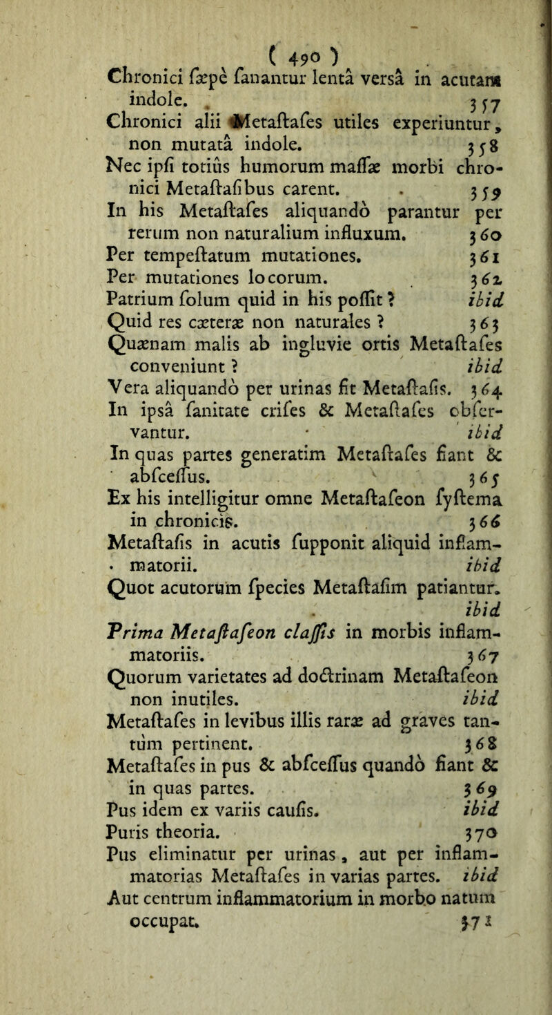 ( 490 )^ Chronici farpe fanantur lenta versa in aciicam indole. ^ 3^7 Chronici alii iKetaftafes utiles experiuntur, non mutata indole. 358 Nec ipfi totius humorum maflae morbi chro- nici Metaftafibus carent. . 3 5^ In his Metaftafes aliquando parantur per rerum non naturalium influxum. 3^0 Per tempeftatum mutationes. 3^1 Per mutationes locorum. Patrium folum quid in his poflit > ihid Quid res exterx non naturales ? 363 Qusenam malis ab ingluvie ortis Metaftafes conveniunt} ihid Vera aliquando per urinas fit Metaftafis. 3 ^4 In ipsa fanicate crifes & Metaftafes obfer- vantur. * ihid In quas partes generatim Metaftafes fiant & abfceffus. 365 Ex his intelligitur omne Metaftafeon fyftema in chronicis. 36^ Metaftafis in acutis fupponit aliquid inflam- « matorii. ihid Quot acutorum fpecies Metaftafim patiantur. ihid Trima Metafiafeon clajjls in morbis inflam- matoriis. 3^7 Quorum varietates ad dodrinam Metaftafeon non inutiles. ihid Metaftafes in levibus illis raraj ad graves tan- tum pertinent. ^6% Metaftafes in pus & abfceffus quando fiant & in quas partes. 3 6^ Pus idem ex variis caufis. ihid Puris theoria. 370 Pus eliminatur per urinas , aut per inflam- matorias Metaftafes in varias partes, ihid Aut centrum inflammatorium in morbo natum occupat. 371