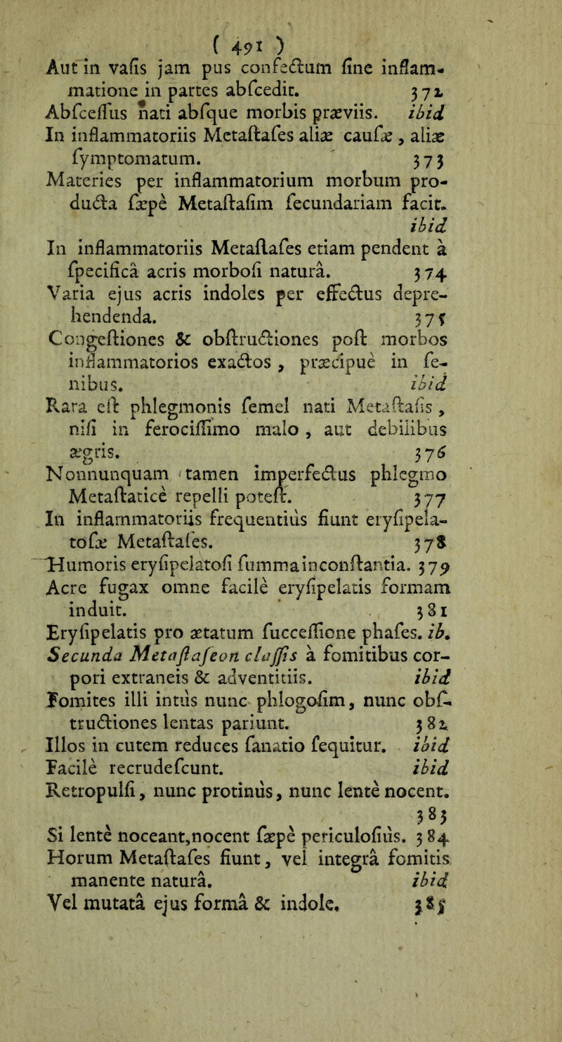 ( 4^1 ) Aut 111 vafis jam pus confedum fine inflam- matione in partes abfcedic. 372, Abfceflus iiaci abfque morbis prasviis. ibid, In inflammatoriis Metaftafes ali^ caufas, ali^e fymptomatum. ' 573 Maceries per inflammatorium morbum pro- duda fxpe Metaftafim fecundariam facir* ibi i In inflammatoriis Metaftafes etiam pendent a fpecifica acris morbofi natura. 3 74 Varia ejus acris indoles per effedus depre- hendenda. 3 7 f Congeftioncs & obftrucftiones poft morbos iniiammatorios exados , prxcipue in fe- nibus. ihid Pvara eft phlegmonis femel nati Metaftafis, nifi in ferociffimo malo, aut debiiibiis 3L’gris. 37^ Nonnunquam tamen imperfedus phlcgmo Metaftatice repelli poteft. 377 In inflammatoriis frequentius fiunt eryfipela- tofe Metaftafes. 37^ Humoris eryfipelatofi fummainconftantia. 37^ Acre fugax omne facile eryfipelatis formam induit. 381 Eryfipelatis pro aetatum fucceffione phafes. ib^ Secunda Metaflafeon clajjis a fomitibus cor- pori extraneis & adventitiis. ibid fomites illi intiis nunc phlogofim, nunc obC. trudiones lentas pariunt. 3 82^ Illos in cutem reduces fanatio fequitur. ibid facile recrudefcunt. ibid Retropulfi, nunc protinus, nunc lente nocent. 385 Si lente noceant,nocent faepe periculofiiis. 3 84 Horum Metaftafes fiunt, vel integra fomitis manente natura. ibid Vel mutata ejus forma & indole,