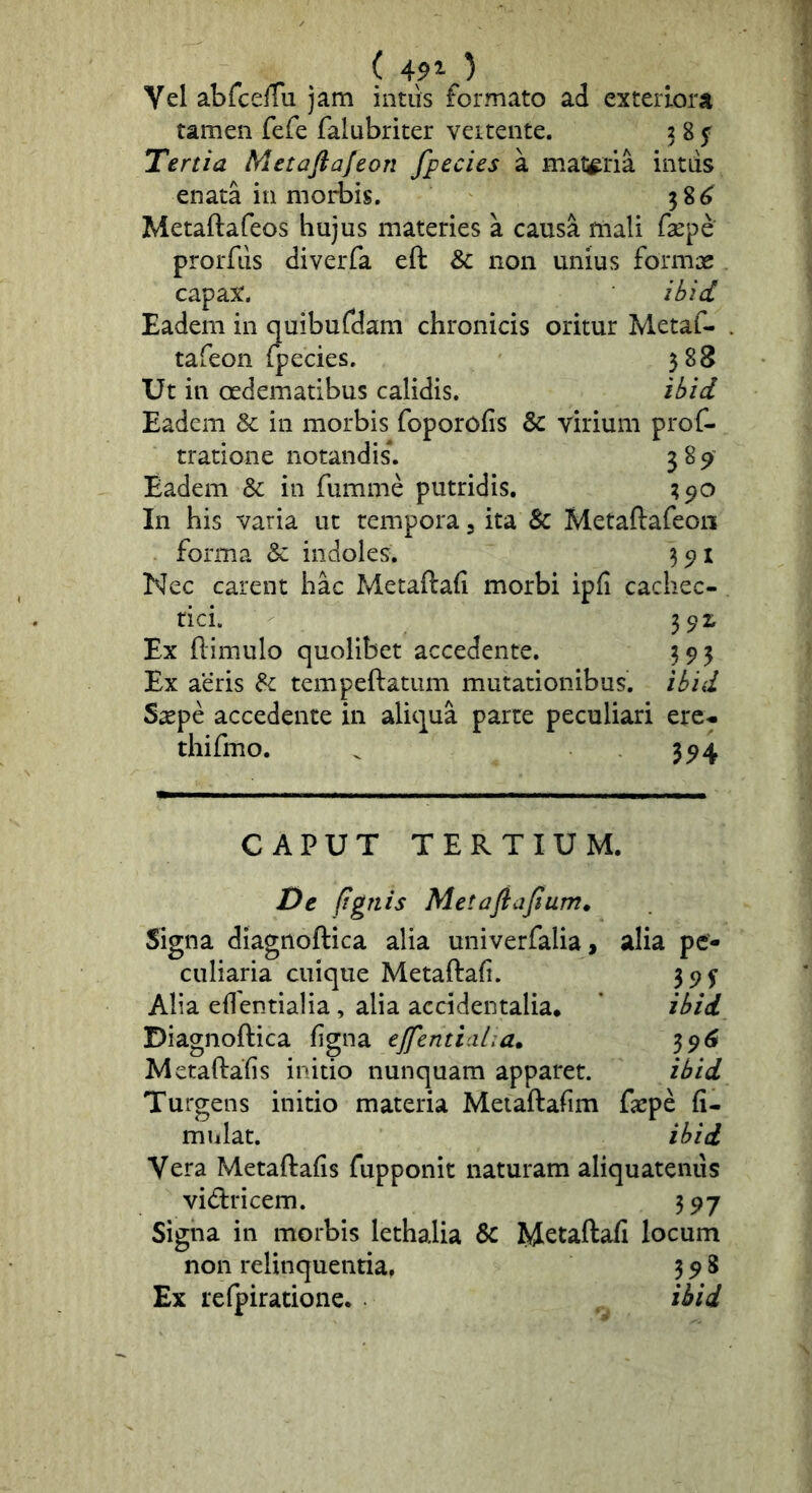 ( 491 ) Vel abfceffu jam intus formato ad exteriora tamen fefe falubriter vertente. 3 8 ^ Tertia Metaftafeon fpecies a materia intiis enata in nioi*bis. 38^ Metaftafeos hujus materies a causa mali faepe prorfus diverfa eft & non unius formae capax. ibid Eadem in quiburdam chronicis oritur Metaf- tafeon fpecies. 588 Ut in oedematibus calidis. ibid Eadem & in morbis foporofis & virium prof- tratione notandis\ 389 Eadem & in fumme putridis, 390 In his varia ut tempora 3 ita & Metaftafeon forma & indoles. 35)! Nec carent hac Metaftafi morbi ipfi cachec- tici. 3^^ Ex ftimulo quolibet accedente. 393 Ex aeris ^ tempeftatum mutationibus, ibid Saepe accedente in aliqua parte peculiari ere- thifmo. ^ 394 CAPUT TERTIUM. De (ignis Metaflafium» Signa diagnoftica alia univerfalia, alia pe- culiaria cuique Metaftaf. 39^ Alia eftentialia, alia accidentalia. * ibid Diagnoftica figna ejfentiaha. 39^ Metaftafis initio nunquam apparet. ibid Turgens initio materia Meiaftafim faepe fi- mulat. ibid Metaftafis fupponit naturam aliquatenus vid:ricem. 397 Signa in morbis lethalia & Metaftafi locum non relinquentia, 398 Ex refpiratione. ibid