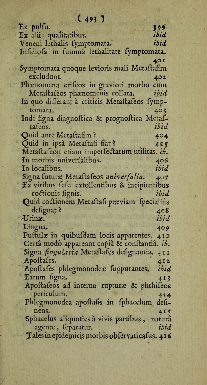 ( 4? 5 ) Ex pu^fu. Ex a qualitatibus. ibid Veneni Lthalis fymptomata. ibid Infidiofa in fumma lethalitatc fymptomata. 401 Symptomata quoque levioris mali Metaftafim excludunt. 401 Phaenomena crifeos in gl'aviori morbo cum Metaftafeos phaenomenis collata. ibid In quo differant a criticis Metaftafeos fymp- tomata. 40 5 Inde ligna diagnoftica & prognoftica Metaif- tafeos. ibid Quid ante Metaftafim 'i 404 Quid in ipsa Metaftafi fiat ? 40 j Metaftafeon etiam imperfectarum utilitas, ib. In morbis univerfalibiis. 40 In localibus. ibid Signa futurae Metaftafeos univerfalia, 407 JEx viribus fefe extollentibus & incipientibus codionis fignis. ibid Quid codionem Metaftafi prseviam fpecialius defignat ? 408 irinae. ibid Lingua. ^ 40^ Puftulae in quibufdam locis apparentes. 410 Certa modo appareant copia & conftantia. ib. Signa finguljiria Metaftafes defignantia. 411 Apoftafes. 41 x Apoftafes phlegmonodeae fuppurantes. ibid Earum figna. 415 Apoftafeos ad interna rupturae & phthifeos periculum. 414 Phlegmonodea apoftafis in fphacelum deli- nens, 41 < Sphacelus aliquoties a vivis partibus, natura agente, feparatur. ibid Jales in epidemicis morbis obfcrvaticafus. 41^