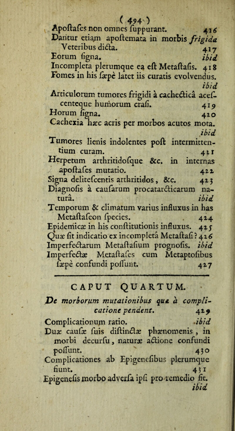 Apoitafes non omnes fuppurant. 41 ^ Dantur etiapi apoftemaca in morbis frigida V eteribus dida. 41-7 Eorum (igna. ibid Incompleta plerumque ea eft Metaftafis. 418 Fomes in his &pc latet iis curatis evolvendus. ibid Articulorum tumores frigidi a cacheftica acef- ccntcque humorum crafi. 41^ Horum figna. 410 Cachexia hsec acris per morbos acutos mota. ibid Tumores lienis indolentes poft intermitten- tium curam. 41 r Herpetum arthritidefque &c. in internas apoftafes mutatio. 411 Signa delitefcentis arthritides, &c. 42 5 Diagnofis a caufarum procatarclicarum na- turL ibid Temporum & climatum varius influxus in has Metaftafeon fpecies. 424 Epideniicae in his conftitutionis influxus. 42 j Qu^ fit indicatio cx incompleta Metaftafi? 42^ Impcrfedlarum Metaftafium prognofis. ibid Imperfedbe Metaftafes cum Metaptofibus fepe confundi poflunt. 427 CAPUT QUARTUM. Ut morborum mutationibus qut a compli^ catione pendent. 42^ Complicationum ratio. .ibid Dux' caufx fuis diftinclae phamomenis , in morbi decurfu, naturae adione confundi poflunt. 430 Complicationes ab EpigeneCbus plerumque fiunt. 4 31 Epigenefis morbo adveifa ipfi pro remedio fit. ibid
