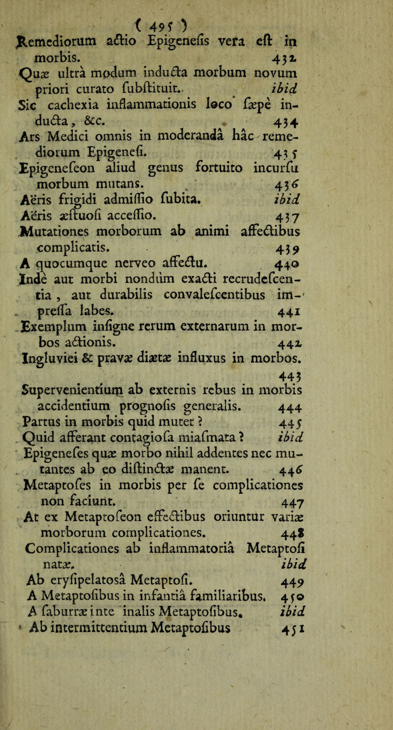 _ ( 49? ) JR.emediomm aiTlio Epigenefis vera cft iti morbis. 43 i Qnx ultra modum indu£la morbum novum priori curato fubftituit.. ilfid Sic cachexia inflammationis loco faspe in- duda, &c. . 434 Ars Medici omnis in moderanda hac-reme- diorum Epigenefi. 43 f Epigenefeon Siud genus fortuito incurfu morbum mutans. 43^ Aeris frigidi admiflio fubita, ihzd Aeris aeftuofi acceflio. 457 JWutationes morborum ab animi affedibus complicatis. 439 A quocumque nerveo affedu. 440 Inde aut morbi nondiim exadi recrudefeen- tia 5 aut durabilis convalefeentibus im-' prefla labes. 441 Exemplum infigne rerum externarum in mor- bos adionis. 44x Ingluviei & pravae diaetae influxus in morbos. 445 Snpervcnientlui|i ab externis rebus in morbis accidentium prognofis generalis. 444 Partus in morbis quid mutet} 445 . Quid afferant contagio fa miafmata } ibid Epigenefes quae morbo nihil addentes nec mu- tantes ab eo diftindae manent. 44^ Metaptofes in morbis per fe complicationes non faciunt. 447 At ex Metaptofeon effedibus oriuntur varise morborum complicationes. 44? Complicationes ab inflammatoria Metaptoff nat^e. ibid Ab eryfipelatosa Metaptofi. 44^ A Metaptofibus in infantia familiaribus. 4fo A faburraeinte inalis Metaptofibus. ibid ' Ab intermittentium Metaptofibus 451