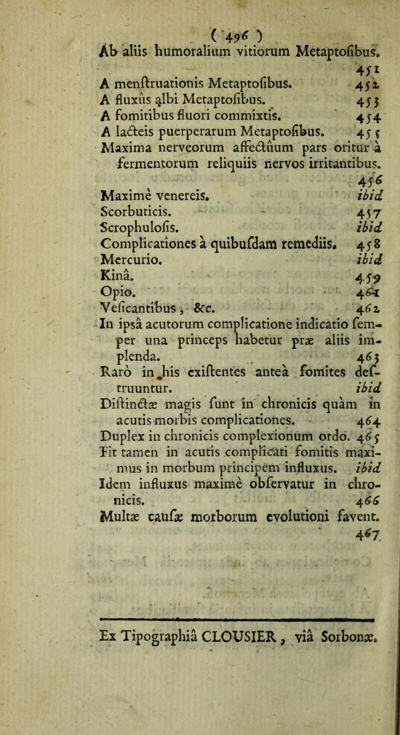 ('49^ ) Ab aliis humoralium vitiorum Metaptofibus, A menftruationis Metaptofibus. 45 x A fluxiis albi Metaptofibus, ^ 455 A fomitibus fluori commixtis. 454 A ladeis puerperarum Metaptofibus. 45 ^ Maxima nerveorum afFeduum pars oritur a fermentorum reliquiis nervos irritantibus. 45-^ Maxime venereis. ibid Scorbuticis. - 457 Scrophulofis. ibid Complicationes a quibufdam remediis, 458 Mercurio, ibid Kina. 45*9 Opio. 4^ Veficantibus, 8cc. 4^ x In ipsa acutorum complicatione indicatio fem- per una princeps habetur prae aliis im- plenda. 4^5 Haro in^his cxiftentes antea fomites def- truuntur. ibid Diftindse magis funt in chronicis quam in acutis morbis complicationes. 4^4 Duplex in chronicis complexionum ordo. 4^6 5 fit tamen in acutis complic^ati fomitis maxi- mus in morbum principem influxus, ibid Idem influxus maxime obfervatur in chro- nicis. 46^^ Multae caufae morborum evolutioni favent, 4^7 Ex Tipographia CLOUSIER, via Sorbonae*