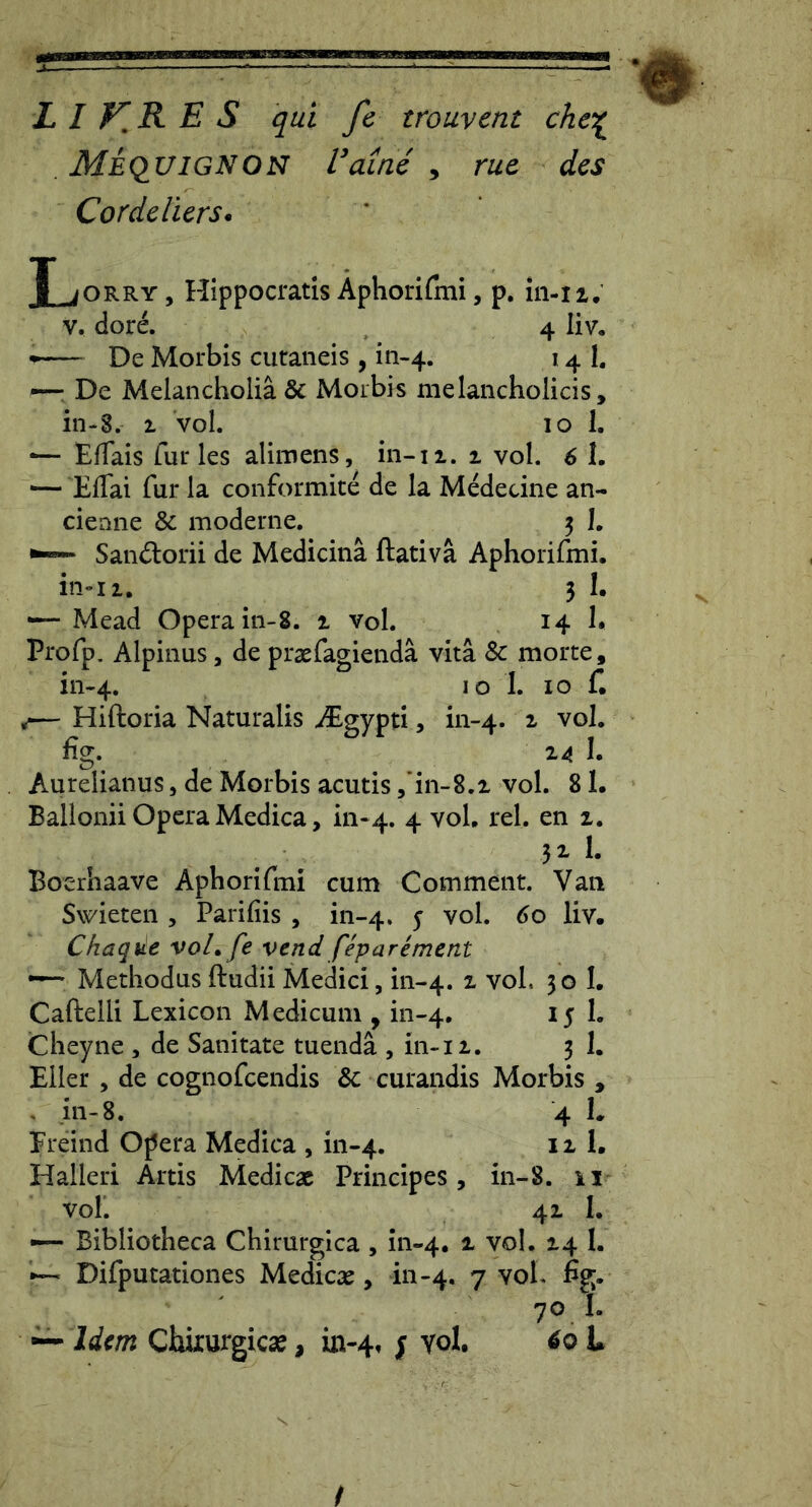  . •# L I E S qui fe trouvent chei^ Meciuignon Vainc , ruc des Cordeliers. JLorry, Hippocratis Aphorifini, p. in-ii. V, dore. 4 liv. De Morbis cutaneis , in-4. 14 I, De Melancholia & Morbis melancholicis, in-8. 1 vol. 10 I. *— EfTais furies alimens, in-11. 1 vol. 6 I. — Eflai fur la conformite de la Medecine an- cieane &; moderne. 5 1. - Sandorii de Medicina ftativa Aphorifmi. in»II. 3 !• — Mead Opera iii-8. 1 vol. 14 h Profp. Alpinus, de praefagienda vita & morte, 111-4. IO 1. IO f. ,— Hiftoria Naturalis ^Egypti, in-4. ^ fig. 24 1. Aurelianus, de Morbis acutis /in-8.2 vol. 8 !• Ballonii Opera Medica, m-4. 4 vol, rei. en 2. 32. 1. Boerhaave Aphorifmi cum Comment. Van Swieten , Parifiis , in-4. 5 vol. 60 liv. Chaqite voL fe vend feparement •— Methodus ftudii Medici, in-4. voL 30 1. Caftelli Lexicon Medicum , in-4. 15 1. Cheyne , de Sanitate tuenda , in-12. 3 1. Eller , de cognofcendis & curandis Morbis , . in-8. 4 I. Erdnd Opera Medica , in-4. ^ 2, 1. Halleri Artis Medicae Principes, in-8. 11 vol. 42 I. —■ Bibliotheca Chirurgica , in-4. 2- vol. 24 I. — Difputationes Medicae, in-4. 7 vol. fig. 70 I. — Idem Chkurgicae, uv4, j Yol. ^0 U /