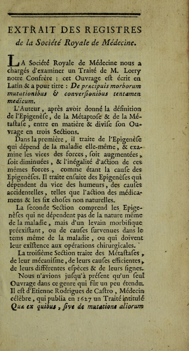extRait des registres de la Sodite Royale de Midedne. T j A Societe Royale de Medeciiic nous a charges d’examiner un Traire de M. Lorry notre Confrere : cet Ouvrage eft ecrit en Latin & a ppur titre : De prAcipuis morborum mutationibus & converfi&nibus tentamen, medicum. L’Auteur, apres avbir doiine la definition de TEpigenefe, de la Metaptofe & de la Me- taftafe , eiitre en matiere & divife fon Oa- vrage en trois Se6tions* Dans la premiere, il traite de l’Epigene(c qui depend de la maladie elle-meme, & exa- mine les vices des forces, foit augmentees,, foic diminuees > & Tinegalite d’adion de ces; memes forces > comme etant la caule des^ Epigenefes. Il traite enfuite des Epigenefes qui dependent du vice des humeurs, des caufes accidentelles, tclles que Tadioii des medica- mens & les fix chofes non naturelles. La feconde Sedlion comprend les Epige- n^fes qui ne dependent pas de la nature memc de Ia maladie y mais d’un levain morbifique preexiftant, ou de caufes furvenues dans le tems meme de la maladie , ou qui doivent leur exiftence aux operations chirurgicales. ’ La troifieme Sedion traite des Metaftales , de leur mecanifme, de leurs caufes efficientes > de leurs differentes efpeces & de leurs fignes^ Nous n’avions jufqu’a prefent qir*un feut Ouvrage dans ce genre qui fut un peu ^tendu; Il eft dEtienne Rodrigues de Caftro , Medecin celebre, quipublia en un Traiteiptituid^