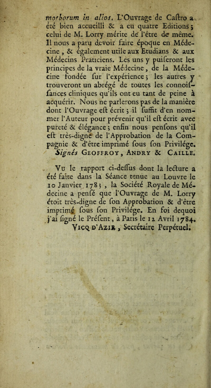 ece bien accueilli & a eu quatrc Editioii^ 5 celtii de M. Lorry merite de Tetre dc meme. 11 nous a paru devoir faire epoqiie en JVl^de-- cine , & egalemeiit utile aux Etudians & aux Medecins Praticiens. Les uns y puiferont les principes de la vraie Mddecine, de la Mede- cine fond& fur Texperience; les autres y trouveront un abrege de tautes les connoil- fances cliniques qu’ils ont eu tant de peinc a acquerir. Nous ne parlerons pas de la maniere dont TO uvrage eft ecrit; il fufnt d’en nom- mer T Auteur pour prevenir qu’il eft ecrit avec purete & eldgance; enfin nous penfons qu’il eft tres-digne de TApprobation de la Com- pagnie & d’etre imprime fous fon Privilegc. Signes Geopfroy, Andry & Caille. Vu le rapport ci-deflus dont la le<fture a ete faite dans la Seance tenue au Louvre le IO Janvier 1785 , la Societe Royale de Me- decine a penfc que TOuvrage de M. Lorry ^toit tres-digne de fon Approbation & d’etre imprimg fous fon Privi lege. En foi dequoi }’ai lignc le Prefent, a Paris le ii Avril 1784, Yicq d*Azik , Secretaire Perpetuel.