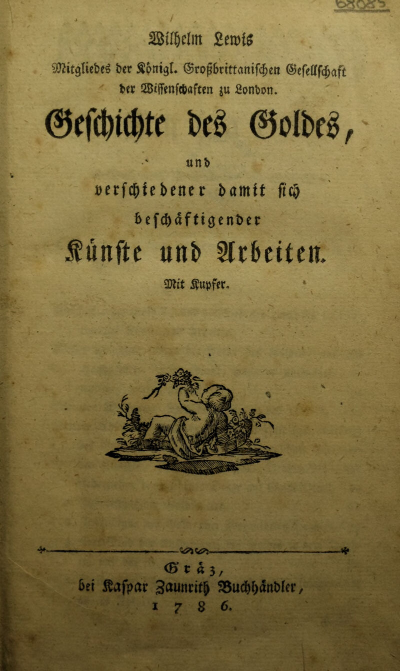 ber Äpntgl. ©roßbrittanifc^en ©efelffcbaft b« iZBtffenftbaften ju Spnbon. ' ! bd 0olbcg,' <■ unb • * Derfc^tebener bamtt fia) bef^afttgenDer fünfte unb 5trbcttcn, a)tit f upfer. 4*' -—. ■ . 4* <B» t « 3, bet Äafpar ?8ucbb<tnb(ei:, 1786.