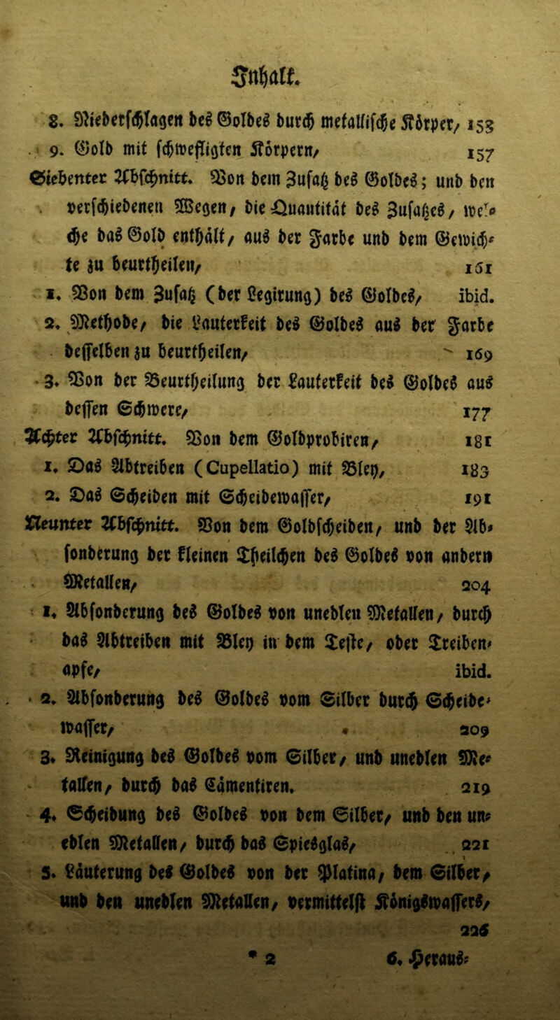 8. S^Kbctfi^Iage« bc§ ©olbeg bur(5 Äötpfr/153 . 9* ©olb mit fcbmefijQfcn Äorpccn/ 157 ©ie&mtcr 2(bfc^nitt. ^on bcm 3ufa^ bcS 0olbc6; unb bcit . petfcbiebcncH 3Bc0cn, bic Quantität be^ 3ufa/ieg/ ba^©oIb cnt^ialt/ au6 bcr ^atb< unb bcm @cmi($» te au bcuct^cilciv i5i n. 53o„ j,gn, 3uf(,|^^ ßcgirung) bc^ ©olbc^z ibid. 2. 5)}Jcttiobc/ bic i*autccfeit bc^ @olbc^ ou^ bcr Jacbc beffclbcn an Bcurf^eilcn/  169 3. 55on bcr SScurt^citung bet ^auferfeit bc^ ©oIbe6 au^ beffen ©(bmcrc/ 177 Ächter 2tbfcbmtt. ?8oti bcm ©olbprobiren/ 181 1. öaö -Slbtrcibcn (Cupellatio) mit 93lcp, 183 2. ©d^etben mit 0(bcibcma|Tcr/ 191 neunter UbfU^mtt, 95oit bcm ©oIbf(f)cibcrt/ unb bet 5ib» fonberung bet ficinen $(icil(bcn bc^ ©olbc^ von anbern (RctallcH/ 204 !♦ Stbfonberung bc0 ®olbc^ poit unebteu ^OJetaKcn/ bur^ ba^ SlbtccibcR mit S3Ict) in bcm :[tc)lc/ obet Treiben« öpfc/ ibid. • 2. SibfoRbctmtg bed ©otbed vom Silber but(^ Sr^cibe^ maffer, • 209 3* Steinigung bed ©olbed vom Silber / unb uneblen SXe« talfen/ burc^ bad Samentiten. 219 4* G^eibung bed ©oibcd von bcm 6ilbet/ unb ben un; cblen STtetaDen/ bueeb bad Spiedglad^ 321 1 S* Läuterung bed ©olbed von ber ^latina/ bem Silber^ unb ben uneblen S^tetaUen/ vcrmittelfl jtbnigdtvalferd/ 325