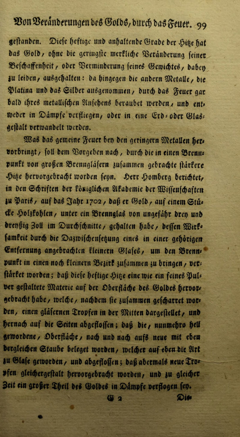 gellanbcn. 5)icfc Oeftioc unb anbalfcnbe ©cabc ber ba( baS @o(b/ obne bic oeniujitc merfllcbe ^jcranberung fein« S3ef(baffenbeit/ ober 55eniiinberung feinet babeo |u IcibcHr ou^gcbaUcH: ba bingegni bie onbetti ^KetaUe^ bie ^piafina unb ba^ ©über onSgenomineii/ burcb bo^ ^euer gar bolb ibrc^ metallifcbeii 5liii'ebcn^ beraubet «)erbcn / unb ent» njebet in ©dmpfe »crftiegen/ ober in eine ^£rb» ober get^iüt vettDanbelt locrben. ?H?aä bal gemeine ^cuct bei) ben geringem 3)tetoUen f}ttt «orbringt/ foU bem ^orgebcn nach, burtb bie in einen 95rcnn* IJunft oon grofen SScenngldfern aufammen gebrachte |}dtfere ^i^e brroorgebracbf worben fei;n. J£)ert Homberg berichtet^ in Den ©cbriften ber Poniglicben 2ifabemie ber 2ßineuf(haften iu ^ari^ / auf baB 1702, bap er föolb / auf einem ©tu* efe ^olafoblen/ unter ein aSrennglal oon ungefähr brei) unb brcDhig^oU im ©urebfebnitte/ gehalten habe/ beffen ?Ißirf* famfeit burch bie öaswifchenfe^ung eineiJ in einer gehörigen Entfernung angebrachten f'leinern iJJIafeß / um ben ^renm punft in einen noch f'leinern 93cjitf jufammen ju bringen / Per« ffärfet worben; boh biefe heftige ^ii^e eine wie ein feineö ^ul< Per geffaltete Materie auf ber Oberjfäche be^ 0olbeö hect>or'' gebrachthabe/ welche/ nachbem jie jufammen gefcharret wor» ben, einen gläfernen tropfen in ber SJiitfen bargejfeüef/ unb hernach auf bie ©eiten abgefloiTen; ba^ bic/ nuiimehro ^(U geworbene/ £)berfTäche/ na^ unb nach auf^ neue mit eben betgleichen ©taube beteget worben/ welcher auf eben bie ^rt • |u ©lafe geworben/ unb ahgejloffen; bapabetmaW neuelro» pfen gleichergeffatt heroorgebracht worben / unb au gleichet 3eit ein gtoier ilh^il bei ©olbel in tDämpfe perflogen fep. (Ü 3