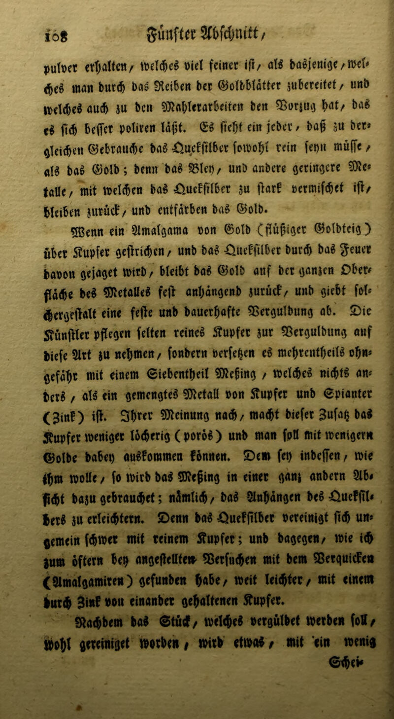 ib% Sünftec 5(bfd)ntft/ puitjct erljaltctt/ wcl(^e^ \)ict feiner i(l/ oB ba^jem'oe/met« (beö man but(b bas Sleiben bet ©olbbfdtter jubereifet/ unb iveld)e^ au(b ju ben 9}JobIerarbeiten ben ^Barjui} bat/ ba« ji(b beffet Potit«n fiebt ein jebev f ba^ ju bet* ^leidb«« ®ebrau(be bag Xjueffttber fomobi rein fei)» mitffc / a!g bag ®olb; benn bag fßlei)/ unb onbere geringere 9)le* talle/ mit welcben bag Xiucffilber 5u Ofltf rermifebet ijt/ Meiben jurucb/ unb entfärben bag ©olb. 5Benn ein 2Imatgama ron ©olb (fliibiger ©olbfeig) fiber 5tubfer gefiricben/ unb bog -Ciueffilbet bureb bag ^eucr baron gejaget mitb/ bleibt bag ®oIb auf ber ganjen Ober# flotbr beg 5JJetatteg fefi anbongenb auruct/ unb giebt fof*' gbergeftatt eine fejle unb bauerbofte 5SerguIbung ob. ©ic Stunfiter pflegen feiten reineg Tupfer aur «Bergulbung ouf biefe 9lrf au nebwen/ fonbern Pcrfe^en eg mcbrcntbeilg of)n» ßcfobr mit einem ©iebentbeil 5Dte§ing / trelcbeg ni(btg an* terg / olg ein gemengteg ^Ötefaü pon Stupfer unb spionier (3inf) ijt. Sbrer SJicinung no^/ moebt biefer 3ufa^ bag Tupfer weniger I6(berig ( porog ) unb man fpö mit wenigem ©olbe babep ougfommen fönnen. ©em fep inbeffen/ wie ibw wolle / fo wirb bag SKe^ing in einet gana anbern Slb# fi(bt baau gebrauchet; nämlicb/ bag Slnbängen begXiueffit# Berg au erleicbtern. ©enn bag iiuefftlber rereinigt jicb un» gemein febwet mit reinem Äupfer; unb bagegen/ wie tc^ 2um oftern be^ angeftellte» ^erfueben mit bem ^etguiefen C^lmalgamirett) gefunben babe/ weit leichter / mit einem lurch 3lu^ bon einanber gehaltenen Stupfer. Stachbem bag ^tfitf/ weicheg rergulbet werben foH/ »oht gereiniget worben/ wirl etwog/ mit ein wenig ©tbei»