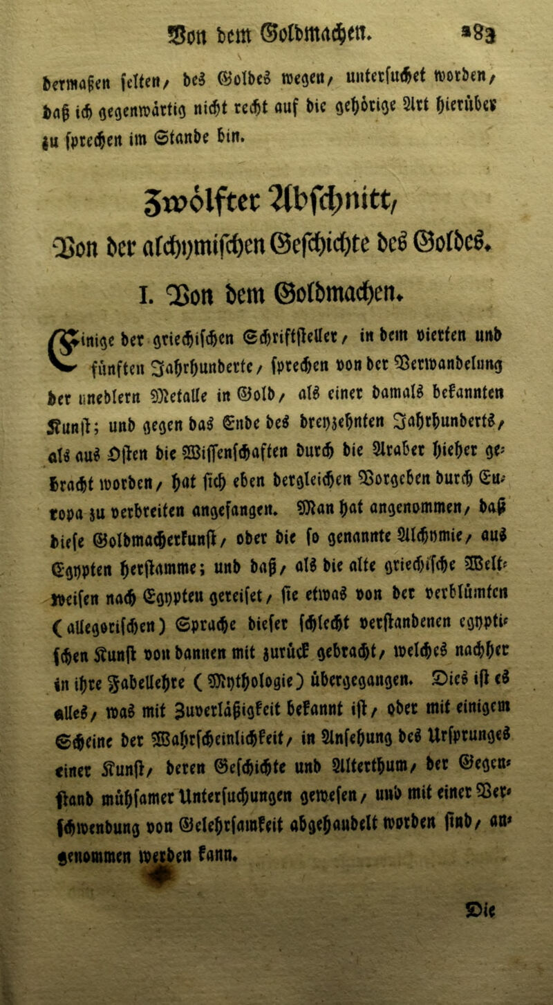 »93 !8ott bcm feiten/ hti ©olbeg uiitetfu(^ct wotben, tflf i(b oecenwatfio ni(^t recbt auf bie gcbötiO« 2Ut bictiibes |u fprc(§ert iin 0tanbe bin. 5w6lftcc 2(bfcbnitt/ QSon bcr a(cf)t;mifcöen @efct)t<^te bc^ (Bofbc§. I. ^ott bem ©orbmacl)en. ^ini^eber oriec^ifcbcn ©(briftflc««/ in bem »ietten unb ^ fünften Mrbunberte/ fpcetbcn pon bet 55er»anbelung bet iineblern 9}5etalle in ©olb/ aB einer baraaB befannten Äunll; unb (jeoenba^ (£nbe be^ brepjebnten ^abtbunbert«, aU au« Ot^en bie SBiffenf^aften but(b bie 2lrabet bieder oe^ braebt morben/ b^t ficb eben bet^leieben ^ot^cben burcb Su.* topa su petbteiten onejefangen. 9Jlan bat anoenpmmen/ bajj biefe ®oIbnia(b«fun|l / ober bie fo genannte 9ll(bmnie/ au« ^gppten b«9rtmme; unb bap / al« bie alte gtieebifebe SBelt^ ipeifen nacb (£gi)Pteu gcreifet / fie etwa« non bet oerblumtcn (aUegotifeben) (Spracbe biefet ((bletbf oerflanbenen egi)ptU f(benÄunfl non bannen mit jurütE gebtaebt/ »elebc« natbbec in ibre ^abeUebre (sjJti)tbologie) übergegangen. Sic« ifi c« ullc«/ wa« mit SuiJerUbigEeit befannt ijl/ ober mit einigem Steine bet 5ßabrf(beinli(bEeit/ in Slnfebung be« Urfprunge« einet 5?un(>/ beren 0ef(bi(bte unb Slltettbum/ bet ©egen* ftanb mübfamer Unterfuebungen gemefen/ uub mit einet 5ßet* fibmenbung non ©elebrfamfeit abgebaubelt worben ftnb/ an* genommen i^en fann* ©ie