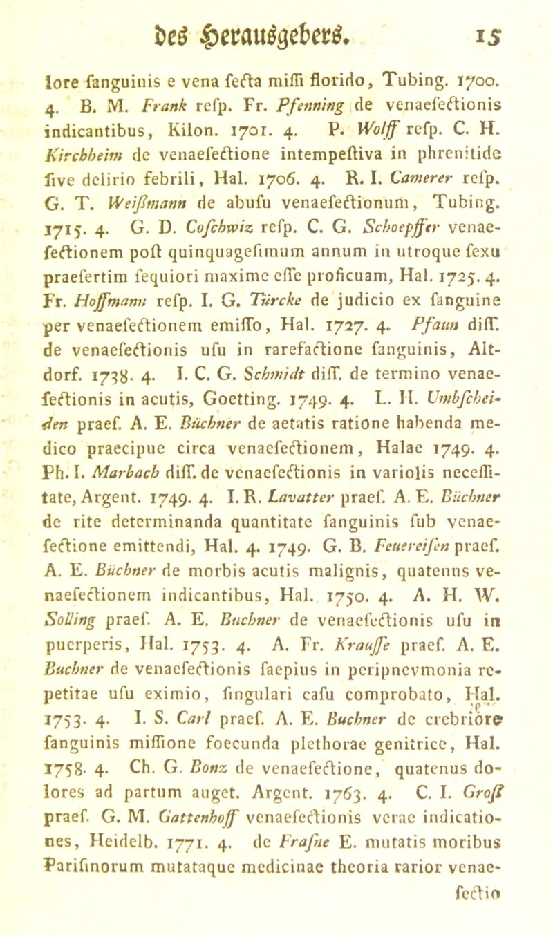 lore fanguinis e vena ferta mifli florido, Tubing. 1700. 4. B. M. Frank refp. Fr. Pfenning de venaefecftionis indicantibus, Kilon. 1701. 4. P. Wolff refp. C. H. Kircbheim de venaefedlione intempeftiva in phrenitide five delirio febrili, Hai. 1706. 4. R. I. Camerer refp. G. T. Weißmann de abufu venaefeftionum, Tubing. 1715. 4. G. D. Cofchwiz refp. C. G. Schoepß'er venae- feftionem polt quinquagefimum annum in utroque fexu praefertim fequiori niaxime effe proficuam, Hai. 1725. 4. Fr. Hojffmanu refp. I. G. Ttircke de judicio ex fanguine per venaefeftionem emilTo, Hai. 1727. 4. Pfau» dilT. de venaefeftionis ufu in rarefaftione fanguinis, Alt- dorf. I738- 4- I C. G. Schmidt dilT. de termino venae- feftionis in acutis, Goetting. 1749. 4. L. II. Umbßchei- den praef. A. E. Büchner de aetatis ratione habenda me- dico praecipue circa venaefecfionem, Halae 1749. 4. Ph. I. Marbach dilT. de venaefeftionis in variolis necefli- tate, Argent. 1749. 4. I. R. Lavatter praef. A. E. Büchner de rite determinanda quantitate fanguinis fub venae- fecftione emittendi, Hai. 4. 1749. G. B. Feuereißn praef. A. E. Büchner de morbis acutis malignis, quatenus ve- naefe(flionem indicantibus, Hai. 1750. 4. A. H. W. Solling praef. A. E. Büchner de venaefeftionis ufu in pucrperis, Hai. 1753. 4. A. Fr. Krauß'e praef. A. E. Büchner de venacfeftionis faepius in peripnevmonia rc- petitae ufu eximio, fingulari cafu comprobato, Hai. 1753. 4. I. S. Carl praef. A. E. Büchner de crcbrior^ fanguinis miflione foecunda plethorae genitrice, Hai. 1758. 4. Ch. G, Bonz de venaefedione, quatenus do- lores ad partum äuget. Argent. 1763. 4. C. I. Groß praef. G. M. Gattenhojf venaefertionis vcrac indicatio- nes, Heidelb. 1771. 4. de Praßte E. mutatis moribus Parifmorum mutataque medicinae theoria rarior venae- fc(fIio