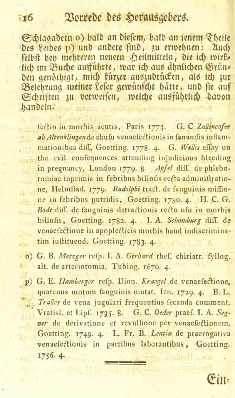 ©c^lagabcrn o) halb an bicfem, bafb an jenem beö £eibeö p) unb anberc ftnb, ju ermebnen: 2(ucb felb)^ bei) tnebreren neuern »f)ei(mitteln, bic id) n>irf# Ud) tm 5öucbe auftubrre, mar icb auö dbnlicben ©rün# ben genotbiflt/ fürjer auöjubrucfen, alö id) juc ^öelebrung meiner £efer gemünfd)t «nb fie auf 0d)riften ju bcrmeifen, meicbe auöfübrlid) babon banbeln.' fectio in moibis acutis, Paris 177^. G. C Zallincofer ab AltenkHngenA<i^h\x{\i venaefeeftionis in fanandis infiam- mationibus dilT, Goetting. 1778. 4- G. Waüis elTay on tlic evil confequences attending injudicious bleeding in pregnancy, London 1779. 8- de phlebo- toiTiiae inprimis in febribus biliofis refta adminiüratio- nc, Helmftad. 1779. Rudolphi traft, de fanguinis niiflio- ne in febribus putridis, Goetting. 1780. 4. H. C. G. Bode dill'. de ianguinis detraftionis refto ufu in morbis biliofis, Goetting. 1782. 4. I. A. Schomhurg dilT. de venael’eftione in apoplefticis morbis haud indiscrimina- tim iullituend. Goetting. 1783. 4- 0) G. B. Metzger refp. I. A. Gtrhard thef. chiriatr. fyllog. alt. de arteriotomia, Tubing. 1670. 4. p) G. E. Hamherger refp. Dion. Kraegel de venaefeftione, quatenus motum fanguinis mutat. len. 1729. 4. B. L. Tr alles de vena jugulari frequentius fecanda coinment. Vratisl. et Lipf. 1735. 8» G. C. Oeder praef. I. A. Seg- net' de derivatione et revulfione per venaefeftionem, Goetting. 1749. 4. L. Fr. B. Lentin de praerogativa venaefeftionis in partibus laborantibus, Goetting. 175Ö. 4-